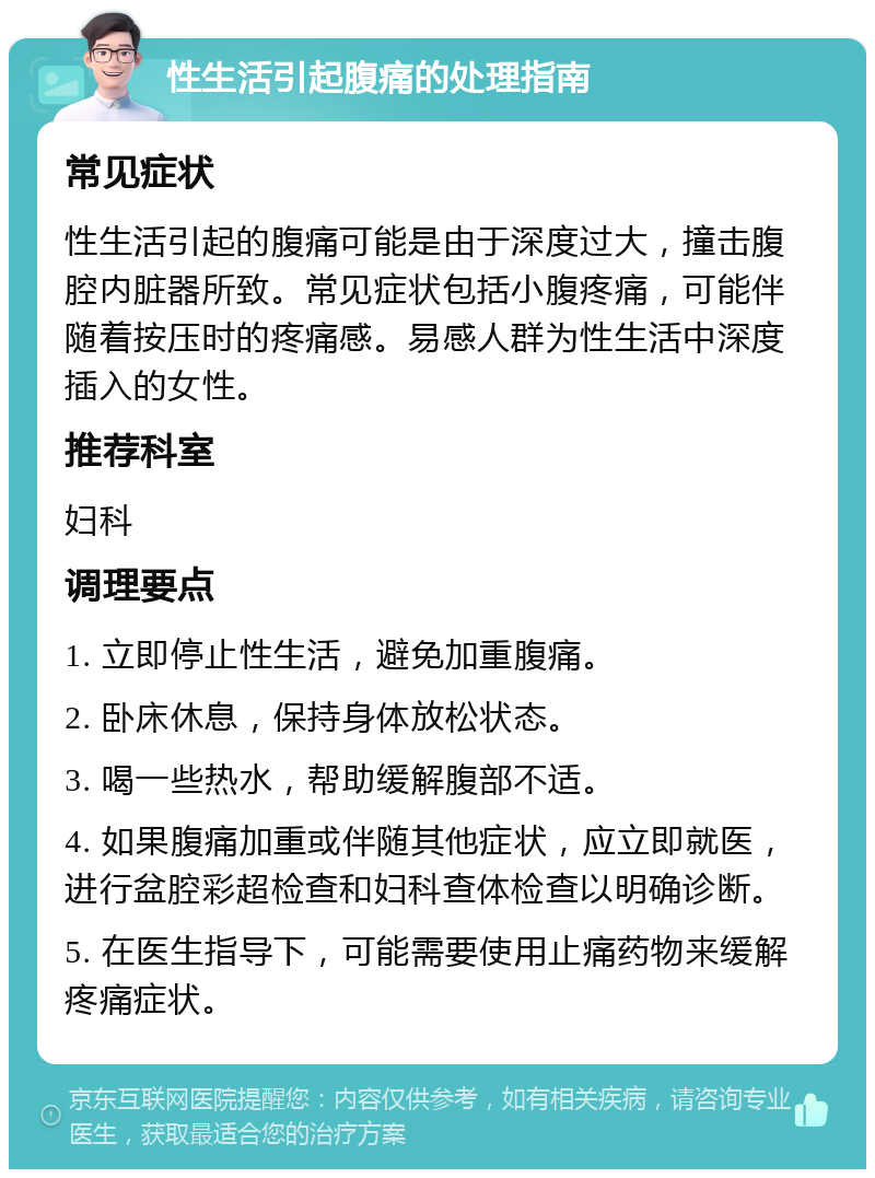 性生活引起腹痛的处理指南 常见症状 性生活引起的腹痛可能是由于深度过大，撞击腹腔内脏器所致。常见症状包括小腹疼痛，可能伴随着按压时的疼痛感。易感人群为性生活中深度插入的女性。 推荐科室 妇科 调理要点 1. 立即停止性生活，避免加重腹痛。 2. 卧床休息，保持身体放松状态。 3. 喝一些热水，帮助缓解腹部不适。 4. 如果腹痛加重或伴随其他症状，应立即就医，进行盆腔彩超检查和妇科查体检查以明确诊断。 5. 在医生指导下，可能需要使用止痛药物来缓解疼痛症状。