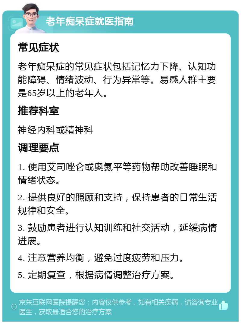 老年痴呆症就医指南 常见症状 老年痴呆症的常见症状包括记忆力下降、认知功能障碍、情绪波动、行为异常等。易感人群主要是65岁以上的老年人。 推荐科室 神经内科或精神科 调理要点 1. 使用艾司唑仑或奥氮平等药物帮助改善睡眠和情绪状态。 2. 提供良好的照顾和支持，保持患者的日常生活规律和安全。 3. 鼓励患者进行认知训练和社交活动，延缓病情进展。 4. 注意营养均衡，避免过度疲劳和压力。 5. 定期复查，根据病情调整治疗方案。