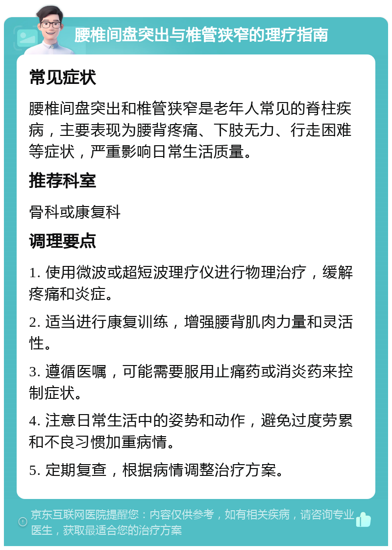 腰椎间盘突出与椎管狭窄的理疗指南 常见症状 腰椎间盘突出和椎管狭窄是老年人常见的脊柱疾病，主要表现为腰背疼痛、下肢无力、行走困难等症状，严重影响日常生活质量。 推荐科室 骨科或康复科 调理要点 1. 使用微波或超短波理疗仪进行物理治疗，缓解疼痛和炎症。 2. 适当进行康复训练，增强腰背肌肉力量和灵活性。 3. 遵循医嘱，可能需要服用止痛药或消炎药来控制症状。 4. 注意日常生活中的姿势和动作，避免过度劳累和不良习惯加重病情。 5. 定期复查，根据病情调整治疗方案。