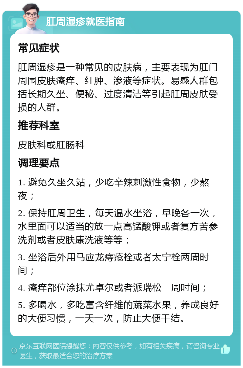 肛周湿疹就医指南 常见症状 肛周湿疹是一种常见的皮肤病，主要表现为肛门周围皮肤瘙痒、红肿、渗液等症状。易感人群包括长期久坐、便秘、过度清洁等引起肛周皮肤受损的人群。 推荐科室 皮肤科或肛肠科 调理要点 1. 避免久坐久站，少吃辛辣刺激性食物，少熬夜； 2. 保持肛周卫生，每天温水坐浴，早晚各一次，水里面可以适当的放一点高锰酸钾或者复方苦参洗剂或者皮肤康洗液等等； 3. 坐浴后外用马应龙痔疮栓或者太宁栓两周时间； 4. 瘙痒部位涂抹尤卓尔或者派瑞松一周时间； 5. 多喝水，多吃富含纤维的蔬菜水果，养成良好的大便习惯，一天一次，防止大便干结。