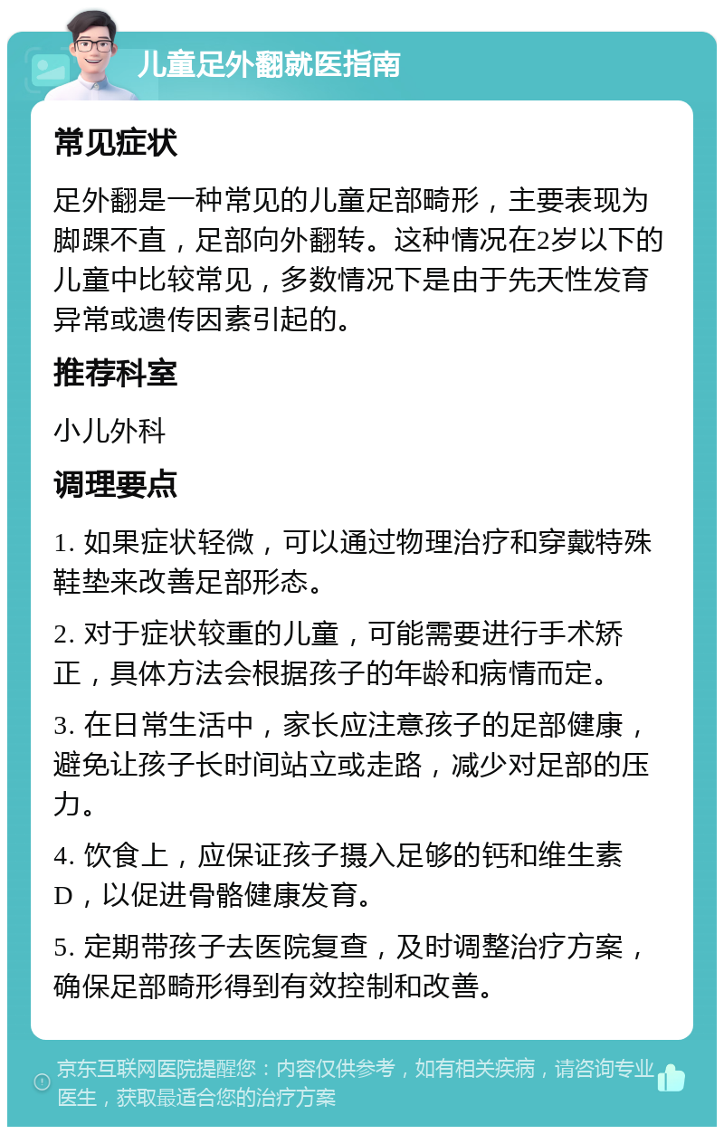 儿童足外翻就医指南 常见症状 足外翻是一种常见的儿童足部畸形，主要表现为脚踝不直，足部向外翻转。这种情况在2岁以下的儿童中比较常见，多数情况下是由于先天性发育异常或遗传因素引起的。 推荐科室 小儿外科 调理要点 1. 如果症状轻微，可以通过物理治疗和穿戴特殊鞋垫来改善足部形态。 2. 对于症状较重的儿童，可能需要进行手术矫正，具体方法会根据孩子的年龄和病情而定。 3. 在日常生活中，家长应注意孩子的足部健康，避免让孩子长时间站立或走路，减少对足部的压力。 4. 饮食上，应保证孩子摄入足够的钙和维生素D，以促进骨骼健康发育。 5. 定期带孩子去医院复查，及时调整治疗方案，确保足部畸形得到有效控制和改善。