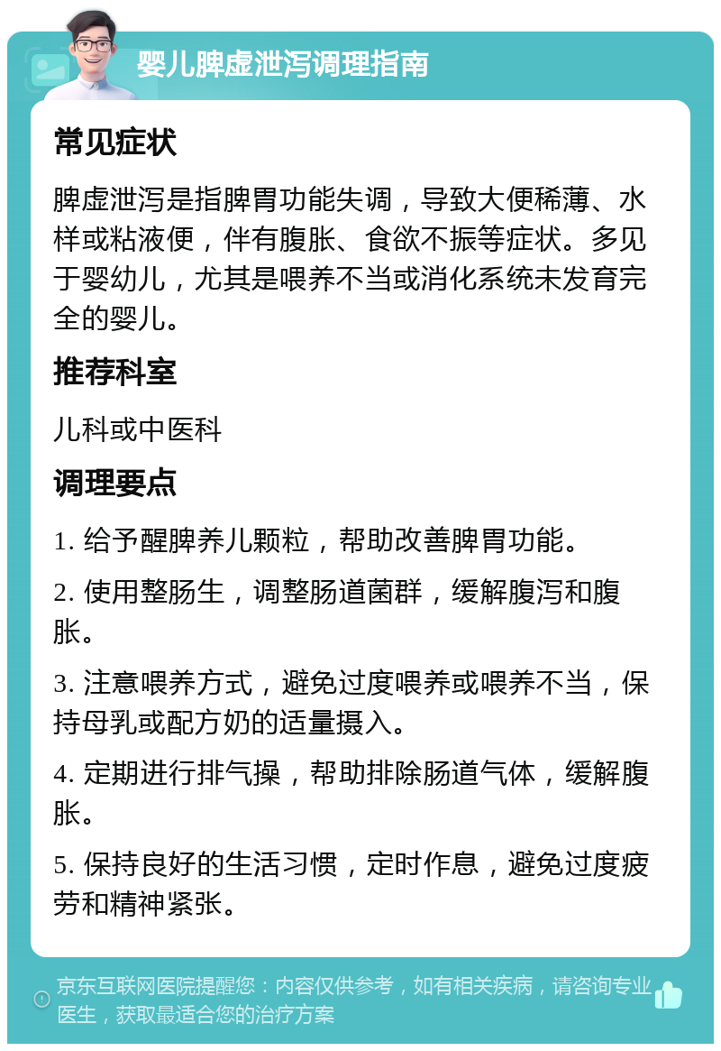 婴儿脾虚泄泻调理指南 常见症状 脾虚泄泻是指脾胃功能失调，导致大便稀薄、水样或粘液便，伴有腹胀、食欲不振等症状。多见于婴幼儿，尤其是喂养不当或消化系统未发育完全的婴儿。 推荐科室 儿科或中医科 调理要点 1. 给予醒脾养儿颗粒，帮助改善脾胃功能。 2. 使用整肠生，调整肠道菌群，缓解腹泻和腹胀。 3. 注意喂养方式，避免过度喂养或喂养不当，保持母乳或配方奶的适量摄入。 4. 定期进行排气操，帮助排除肠道气体，缓解腹胀。 5. 保持良好的生活习惯，定时作息，避免过度疲劳和精神紧张。