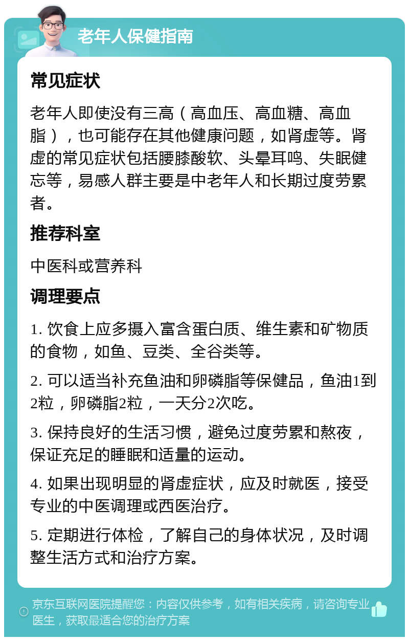 老年人保健指南 常见症状 老年人即使没有三高（高血压、高血糖、高血脂），也可能存在其他健康问题，如肾虚等。肾虚的常见症状包括腰膝酸软、头晕耳鸣、失眠健忘等，易感人群主要是中老年人和长期过度劳累者。 推荐科室 中医科或营养科 调理要点 1. 饮食上应多摄入富含蛋白质、维生素和矿物质的食物，如鱼、豆类、全谷类等。 2. 可以适当补充鱼油和卵磷脂等保健品，鱼油1到2粒，卵磷脂2粒，一天分2次吃。 3. 保持良好的生活习惯，避免过度劳累和熬夜，保证充足的睡眠和适量的运动。 4. 如果出现明显的肾虚症状，应及时就医，接受专业的中医调理或西医治疗。 5. 定期进行体检，了解自己的身体状况，及时调整生活方式和治疗方案。