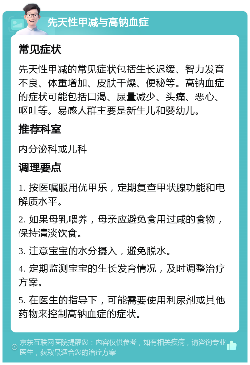 先天性甲减与高钠血症 常见症状 先天性甲减的常见症状包括生长迟缓、智力发育不良、体重增加、皮肤干燥、便秘等。高钠血症的症状可能包括口渴、尿量减少、头痛、恶心、呕吐等。易感人群主要是新生儿和婴幼儿。 推荐科室 内分泌科或儿科 调理要点 1. 按医嘱服用优甲乐，定期复查甲状腺功能和电解质水平。 2. 如果母乳喂养，母亲应避免食用过咸的食物，保持清淡饮食。 3. 注意宝宝的水分摄入，避免脱水。 4. 定期监测宝宝的生长发育情况，及时调整治疗方案。 5. 在医生的指导下，可能需要使用利尿剂或其他药物来控制高钠血症的症状。