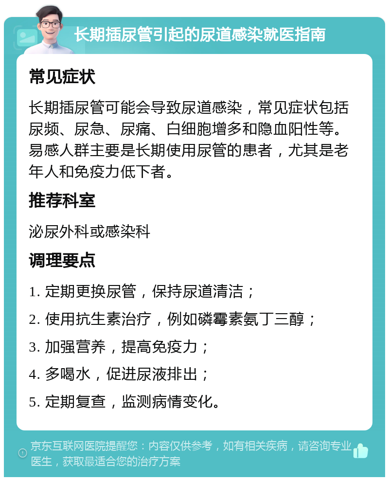 长期插尿管引起的尿道感染就医指南 常见症状 长期插尿管可能会导致尿道感染，常见症状包括尿频、尿急、尿痛、白细胞增多和隐血阳性等。易感人群主要是长期使用尿管的患者，尤其是老年人和免疫力低下者。 推荐科室 泌尿外科或感染科 调理要点 1. 定期更换尿管，保持尿道清洁； 2. 使用抗生素治疗，例如磷霉素氨丁三醇； 3. 加强营养，提高免疫力； 4. 多喝水，促进尿液排出； 5. 定期复查，监测病情变化。