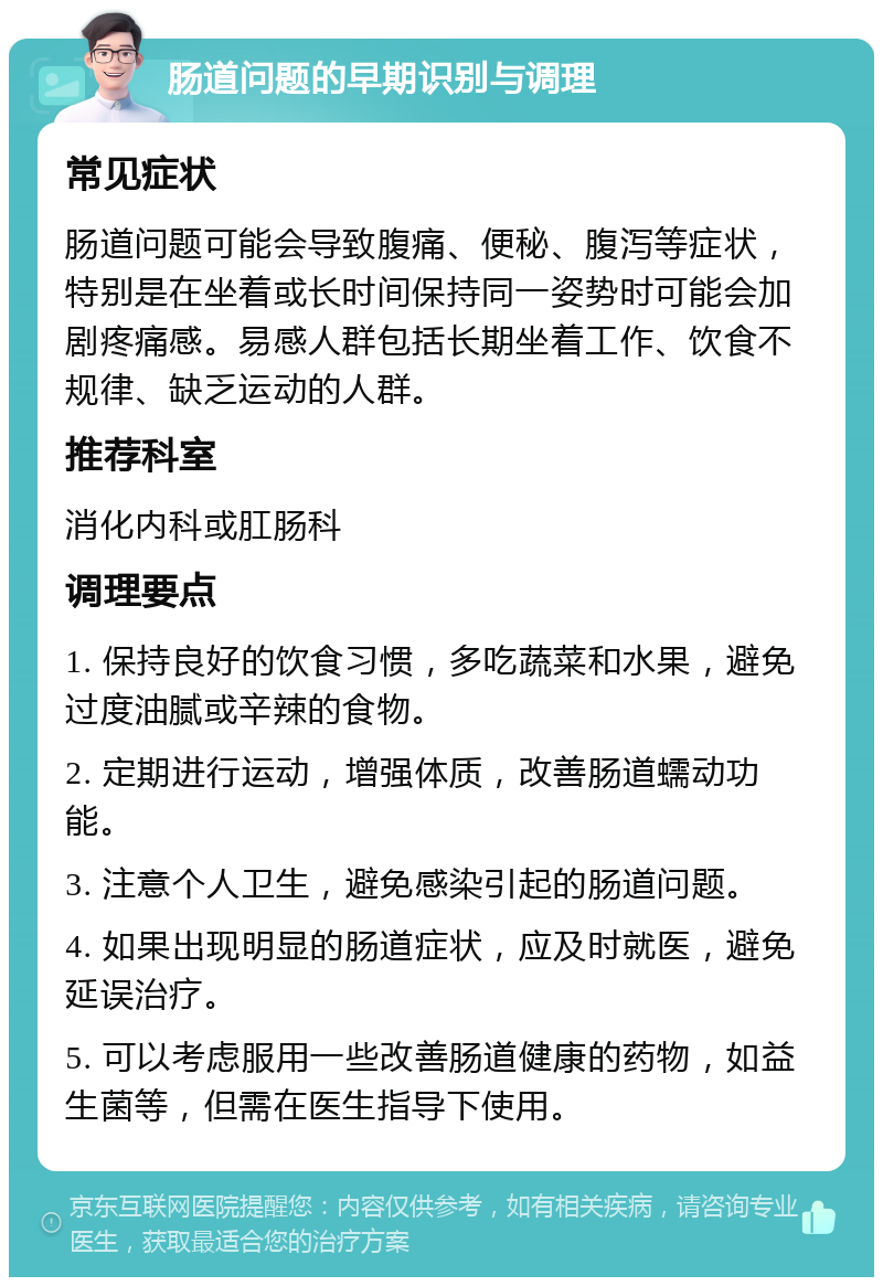 肠道问题的早期识别与调理 常见症状 肠道问题可能会导致腹痛、便秘、腹泻等症状，特别是在坐着或长时间保持同一姿势时可能会加剧疼痛感。易感人群包括长期坐着工作、饮食不规律、缺乏运动的人群。 推荐科室 消化内科或肛肠科 调理要点 1. 保持良好的饮食习惯，多吃蔬菜和水果，避免过度油腻或辛辣的食物。 2. 定期进行运动，增强体质，改善肠道蠕动功能。 3. 注意个人卫生，避免感染引起的肠道问题。 4. 如果出现明显的肠道症状，应及时就医，避免延误治疗。 5. 可以考虑服用一些改善肠道健康的药物，如益生菌等，但需在医生指导下使用。