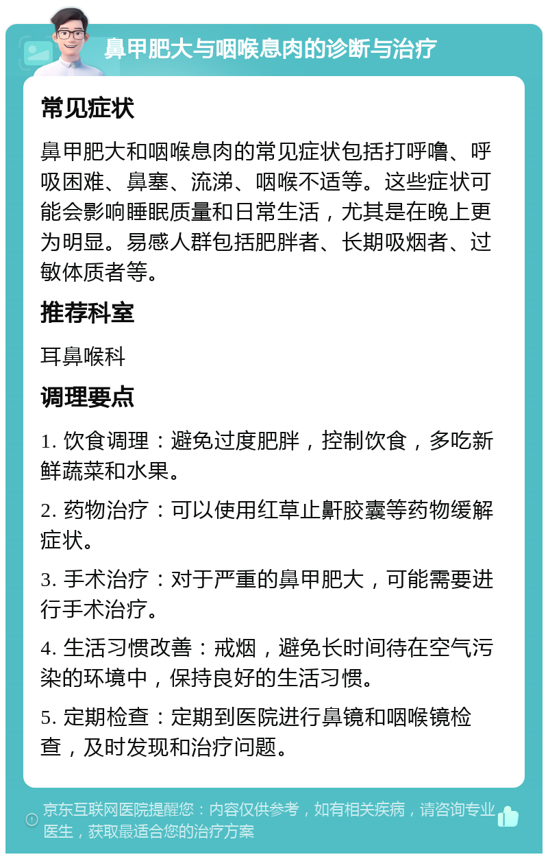 鼻甲肥大与咽喉息肉的诊断与治疗 常见症状 鼻甲肥大和咽喉息肉的常见症状包括打呼噜、呼吸困难、鼻塞、流涕、咽喉不适等。这些症状可能会影响睡眠质量和日常生活，尤其是在晚上更为明显。易感人群包括肥胖者、长期吸烟者、过敏体质者等。 推荐科室 耳鼻喉科 调理要点 1. 饮食调理：避免过度肥胖，控制饮食，多吃新鲜蔬菜和水果。 2. 药物治疗：可以使用红草止鼾胶囊等药物缓解症状。 3. 手术治疗：对于严重的鼻甲肥大，可能需要进行手术治疗。 4. 生活习惯改善：戒烟，避免长时间待在空气污染的环境中，保持良好的生活习惯。 5. 定期检查：定期到医院进行鼻镜和咽喉镜检查，及时发现和治疗问题。