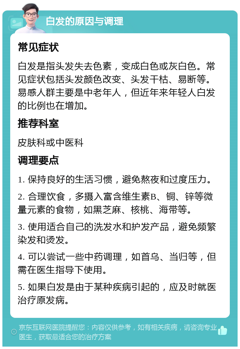 白发的原因与调理 常见症状 白发是指头发失去色素，变成白色或灰白色。常见症状包括头发颜色改变、头发干枯、易断等。易感人群主要是中老年人，但近年来年轻人白发的比例也在增加。 推荐科室 皮肤科或中医科 调理要点 1. 保持良好的生活习惯，避免熬夜和过度压力。 2. 合理饮食，多摄入富含维生素B、铜、锌等微量元素的食物，如黑芝麻、核桃、海带等。 3. 使用适合自己的洗发水和护发产品，避免频繁染发和烫发。 4. 可以尝试一些中药调理，如首乌、当归等，但需在医生指导下使用。 5. 如果白发是由于某种疾病引起的，应及时就医治疗原发病。