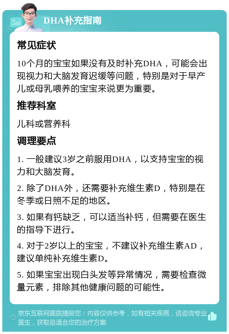 DHA补充指南 常见症状 10个月的宝宝如果没有及时补充DHA，可能会出现视力和大脑发育迟缓等问题，特别是对于早产儿或母乳喂养的宝宝来说更为重要。 推荐科室 儿科或营养科 调理要点 1. 一般建议3岁之前服用DHA，以支持宝宝的视力和大脑发育。 2. 除了DHA外，还需要补充维生素D，特别是在冬季或日照不足的地区。 3. 如果有钙缺乏，可以适当补钙，但需要在医生的指导下进行。 4. 对于2岁以上的宝宝，不建议补充维生素AD，建议单纯补充维生素D。 5. 如果宝宝出现白头发等异常情况，需要检查微量元素，排除其他健康问题的可能性。