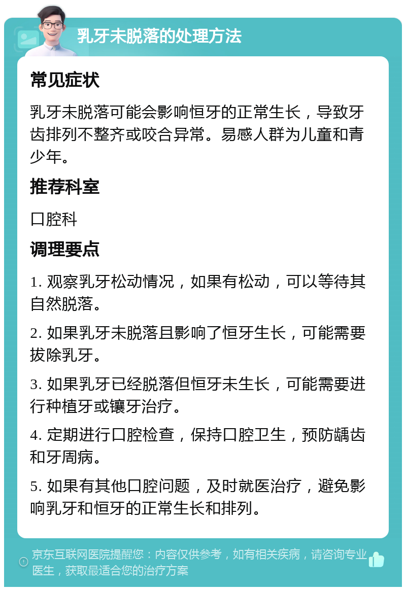 乳牙未脱落的处理方法 常见症状 乳牙未脱落可能会影响恒牙的正常生长，导致牙齿排列不整齐或咬合异常。易感人群为儿童和青少年。 推荐科室 口腔科 调理要点 1. 观察乳牙松动情况，如果有松动，可以等待其自然脱落。 2. 如果乳牙未脱落且影响了恒牙生长，可能需要拔除乳牙。 3. 如果乳牙已经脱落但恒牙未生长，可能需要进行种植牙或镶牙治疗。 4. 定期进行口腔检查，保持口腔卫生，预防龋齿和牙周病。 5. 如果有其他口腔问题，及时就医治疗，避免影响乳牙和恒牙的正常生长和排列。