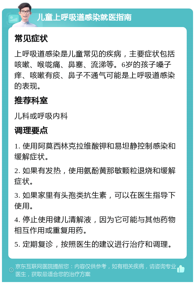 儿童上呼吸道感染就医指南 常见症状 上呼吸道感染是儿童常见的疾病，主要症状包括咳嗽、喉咙痛、鼻塞、流涕等。6岁的孩子嗓子痒、咳嗽有痰、鼻子不通气可能是上呼吸道感染的表现。 推荐科室 儿科或呼吸内科 调理要点 1. 使用阿莫西林克拉维酸钾和易坦静控制感染和缓解症状。 2. 如果有发热，使用氨酚黄那敏颗粒退烧和缓解症状。 3. 如果家里有头孢类抗生素，可以在医生指导下使用。 4. 停止使用健儿清解液，因为它可能与其他药物相互作用或重复用药。 5. 定期复诊，按照医生的建议进行治疗和调理。