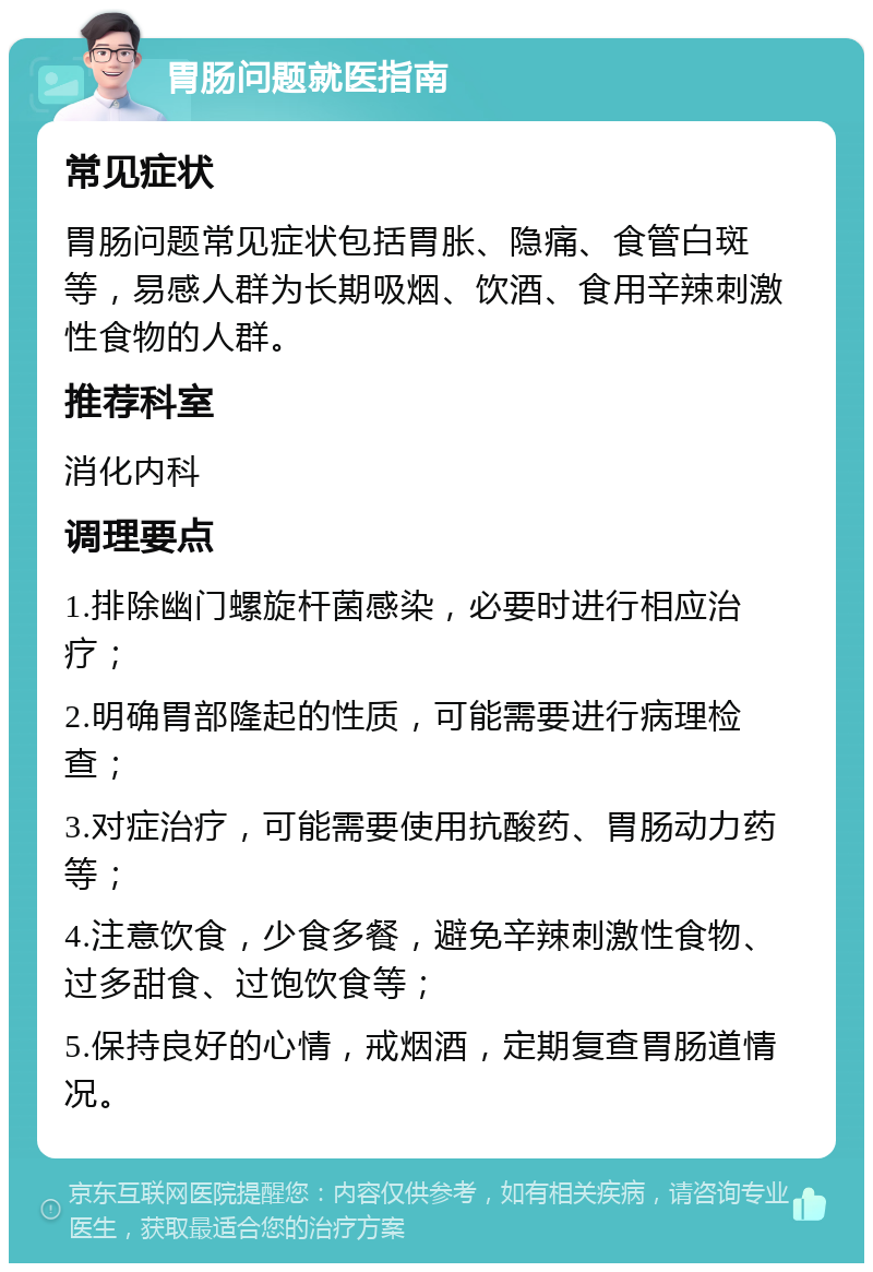 胃肠问题就医指南 常见症状 胃肠问题常见症状包括胃胀、隐痛、食管白斑等，易感人群为长期吸烟、饮酒、食用辛辣刺激性食物的人群。 推荐科室 消化内科 调理要点 1.排除幽门螺旋杆菌感染，必要时进行相应治疗； 2.明确胃部隆起的性质，可能需要进行病理检查； 3.对症治疗，可能需要使用抗酸药、胃肠动力药等； 4.注意饮食，少食多餐，避免辛辣刺激性食物、过多甜食、过饱饮食等； 5.保持良好的心情，戒烟酒，定期复查胃肠道情况。