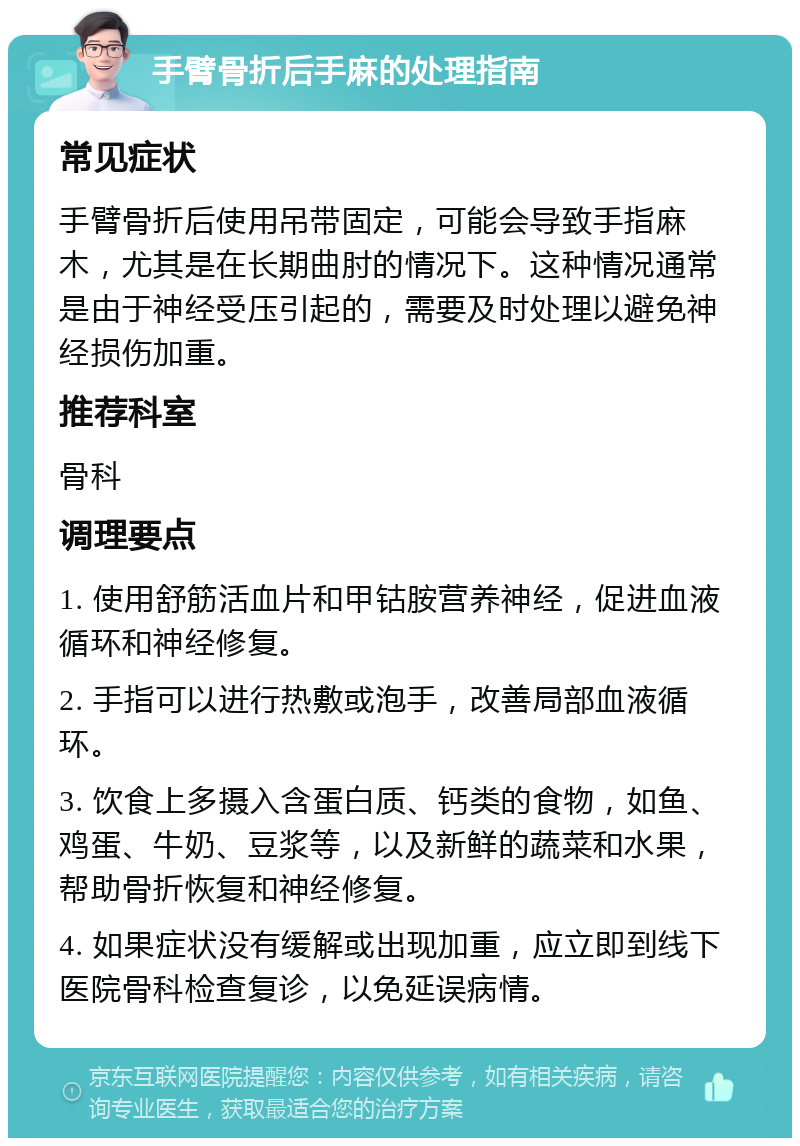 手臂骨折后手麻的处理指南 常见症状 手臂骨折后使用吊带固定，可能会导致手指麻木，尤其是在长期曲肘的情况下。这种情况通常是由于神经受压引起的，需要及时处理以避免神经损伤加重。 推荐科室 骨科 调理要点 1. 使用舒筋活血片和甲钴胺营养神经，促进血液循环和神经修复。 2. 手指可以进行热敷或泡手，改善局部血液循环。 3. 饮食上多摄入含蛋白质、钙类的食物，如鱼、鸡蛋、牛奶、豆浆等，以及新鲜的蔬菜和水果，帮助骨折恢复和神经修复。 4. 如果症状没有缓解或出现加重，应立即到线下医院骨科检查复诊，以免延误病情。