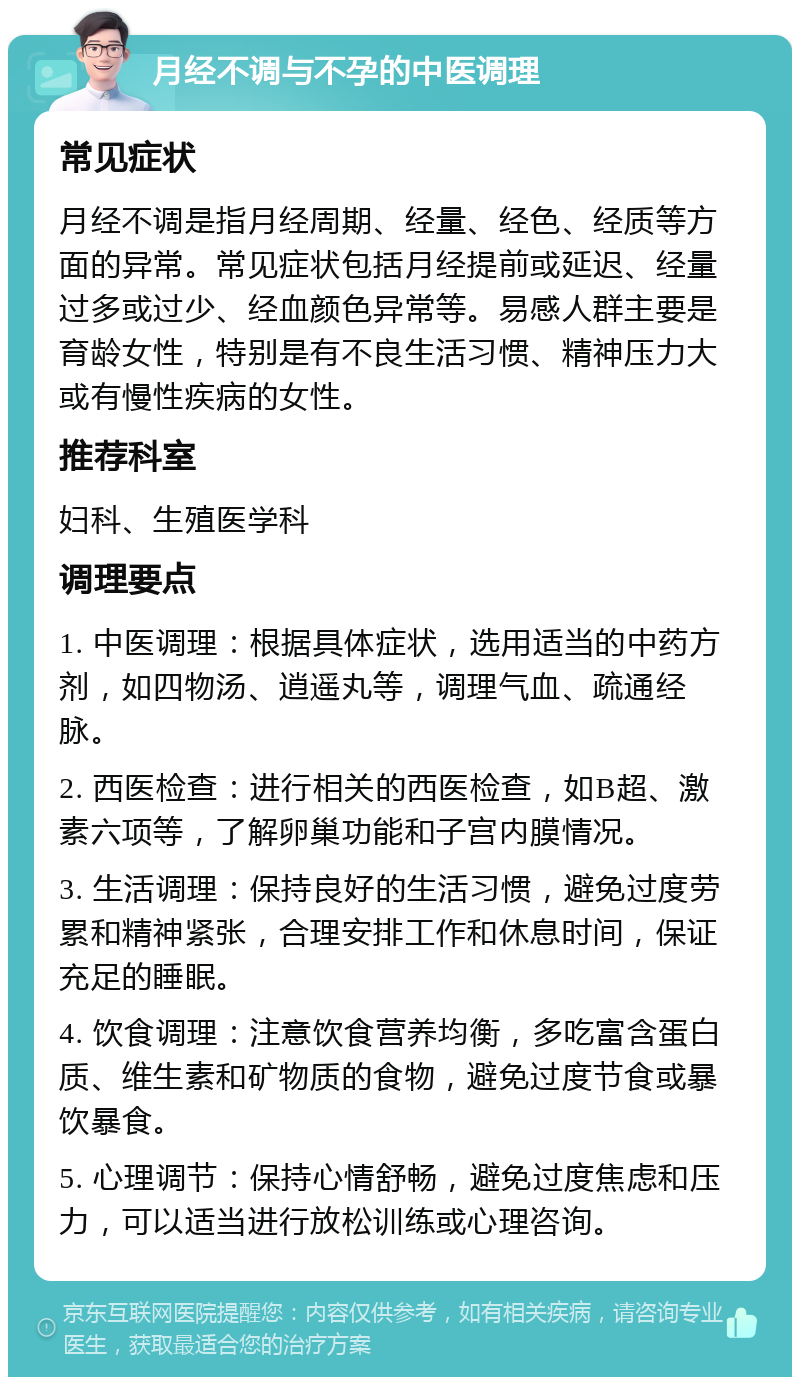 月经不调与不孕的中医调理 常见症状 月经不调是指月经周期、经量、经色、经质等方面的异常。常见症状包括月经提前或延迟、经量过多或过少、经血颜色异常等。易感人群主要是育龄女性，特别是有不良生活习惯、精神压力大或有慢性疾病的女性。 推荐科室 妇科、生殖医学科 调理要点 1. 中医调理：根据具体症状，选用适当的中药方剂，如四物汤、逍遥丸等，调理气血、疏通经脉。 2. 西医检查：进行相关的西医检查，如B超、激素六项等，了解卵巢功能和子宫内膜情况。 3. 生活调理：保持良好的生活习惯，避免过度劳累和精神紧张，合理安排工作和休息时间，保证充足的睡眠。 4. 饮食调理：注意饮食营养均衡，多吃富含蛋白质、维生素和矿物质的食物，避免过度节食或暴饮暴食。 5. 心理调节：保持心情舒畅，避免过度焦虑和压力，可以适当进行放松训练或心理咨询。