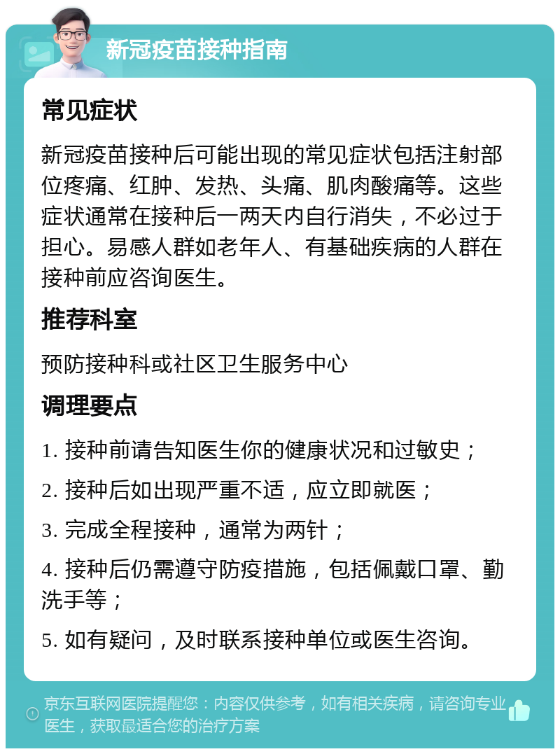 新冠疫苗接种指南 常见症状 新冠疫苗接种后可能出现的常见症状包括注射部位疼痛、红肿、发热、头痛、肌肉酸痛等。这些症状通常在接种后一两天内自行消失，不必过于担心。易感人群如老年人、有基础疾病的人群在接种前应咨询医生。 推荐科室 预防接种科或社区卫生服务中心 调理要点 1. 接种前请告知医生你的健康状况和过敏史； 2. 接种后如出现严重不适，应立即就医； 3. 完成全程接种，通常为两针； 4. 接种后仍需遵守防疫措施，包括佩戴口罩、勤洗手等； 5. 如有疑问，及时联系接种单位或医生咨询。