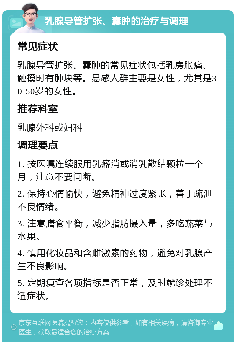 乳腺导管扩张、囊肿的治疗与调理 常见症状 乳腺导管扩张、囊肿的常见症状包括乳房胀痛、触摸时有肿块等。易感人群主要是女性，尤其是30-50岁的女性。 推荐科室 乳腺外科或妇科 调理要点 1. 按医嘱连续服用乳癖消或消乳散结颗粒一个月，注意不要间断。 2. 保持心情愉快，避免精神过度紧张，善于疏泄不良情绪。 3. 注意膳食平衡，减少脂肪摄入量，多吃蔬菜与水果。 4. 慎用化妆品和含雌激素的药物，避免对乳腺产生不良影响。 5. 定期复查各项指标是否正常，及时就诊处理不适症状。