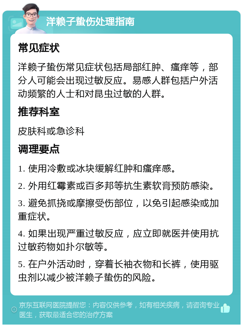 洋赖子蛰伤处理指南 常见症状 洋赖子蛰伤常见症状包括局部红肿、瘙痒等，部分人可能会出现过敏反应。易感人群包括户外活动频繁的人士和对昆虫过敏的人群。 推荐科室 皮肤科或急诊科 调理要点 1. 使用冷敷或冰块缓解红肿和瘙痒感。 2. 外用红霉素或百多邦等抗生素软膏预防感染。 3. 避免抓挠或摩擦受伤部位，以免引起感染或加重症状。 4. 如果出现严重过敏反应，应立即就医并使用抗过敏药物如扑尔敏等。 5. 在户外活动时，穿着长袖衣物和长裤，使用驱虫剂以减少被洋赖子蛰伤的风险。