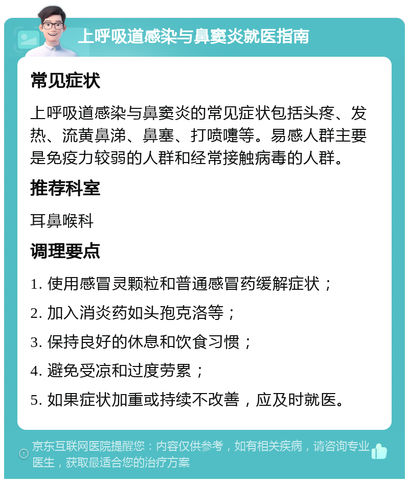 上呼吸道感染与鼻窦炎就医指南 常见症状 上呼吸道感染与鼻窦炎的常见症状包括头疼、发热、流黄鼻涕、鼻塞、打喷嚏等。易感人群主要是免疫力较弱的人群和经常接触病毒的人群。 推荐科室 耳鼻喉科 调理要点 1. 使用感冒灵颗粒和普通感冒药缓解症状； 2. 加入消炎药如头孢克洛等； 3. 保持良好的休息和饮食习惯； 4. 避免受凉和过度劳累； 5. 如果症状加重或持续不改善，应及时就医。