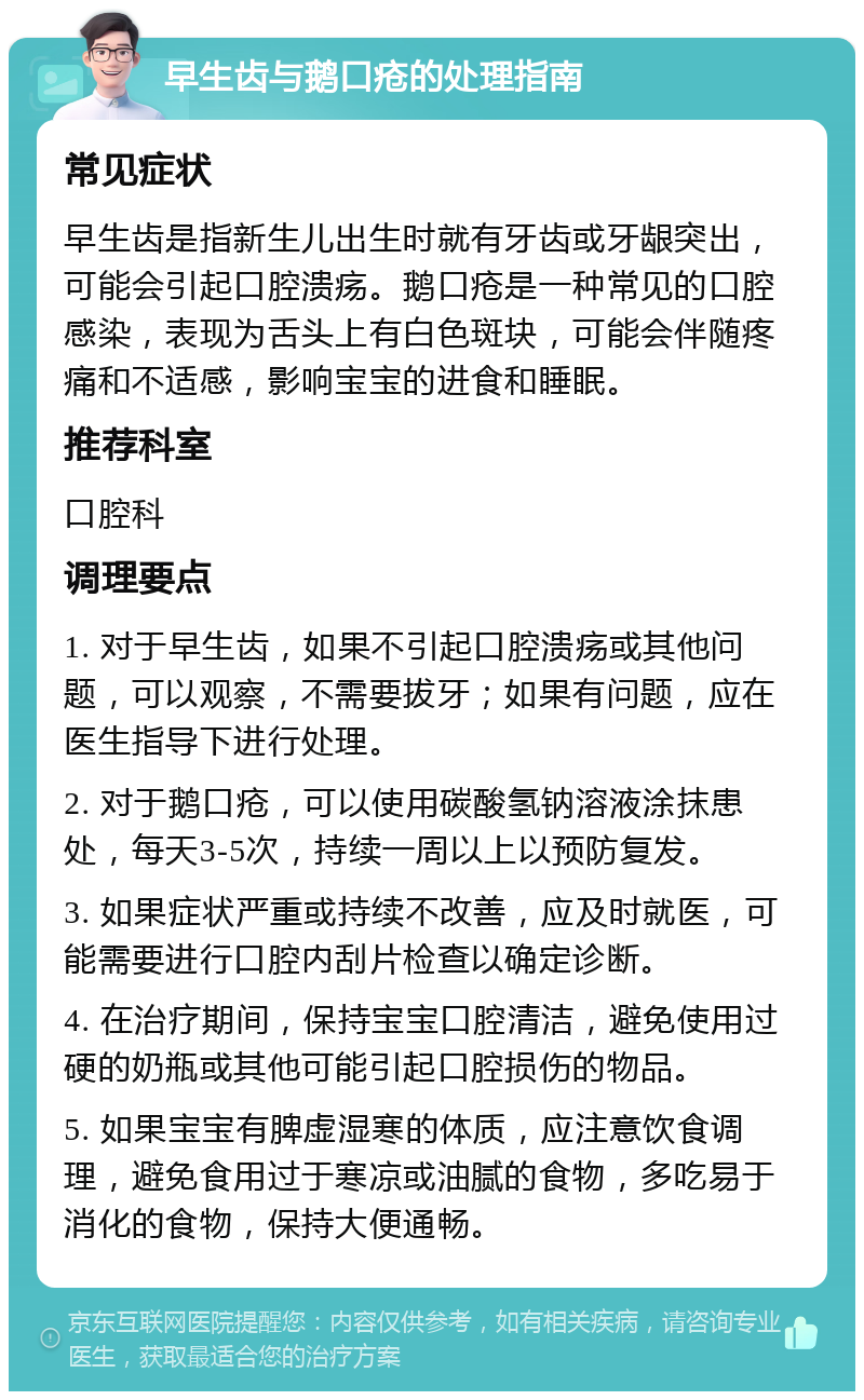 早生齿与鹅口疮的处理指南 常见症状 早生齿是指新生儿出生时就有牙齿或牙龈突出，可能会引起口腔溃疡。鹅口疮是一种常见的口腔感染，表现为舌头上有白色斑块，可能会伴随疼痛和不适感，影响宝宝的进食和睡眠。 推荐科室 口腔科 调理要点 1. 对于早生齿，如果不引起口腔溃疡或其他问题，可以观察，不需要拔牙；如果有问题，应在医生指导下进行处理。 2. 对于鹅口疮，可以使用碳酸氢钠溶液涂抹患处，每天3-5次，持续一周以上以预防复发。 3. 如果症状严重或持续不改善，应及时就医，可能需要进行口腔内刮片检查以确定诊断。 4. 在治疗期间，保持宝宝口腔清洁，避免使用过硬的奶瓶或其他可能引起口腔损伤的物品。 5. 如果宝宝有脾虚湿寒的体质，应注意饮食调理，避免食用过于寒凉或油腻的食物，多吃易于消化的食物，保持大便通畅。