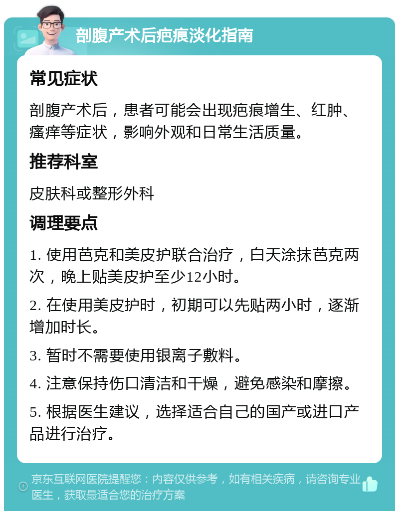 剖腹产术后疤痕淡化指南 常见症状 剖腹产术后，患者可能会出现疤痕增生、红肿、瘙痒等症状，影响外观和日常生活质量。 推荐科室 皮肤科或整形外科 调理要点 1. 使用芭克和美皮护联合治疗，白天涂抹芭克两次，晚上贴美皮护至少12小时。 2. 在使用美皮护时，初期可以先贴两小时，逐渐增加时长。 3. 暂时不需要使用银离子敷料。 4. 注意保持伤口清洁和干燥，避免感染和摩擦。 5. 根据医生建议，选择适合自己的国产或进口产品进行治疗。