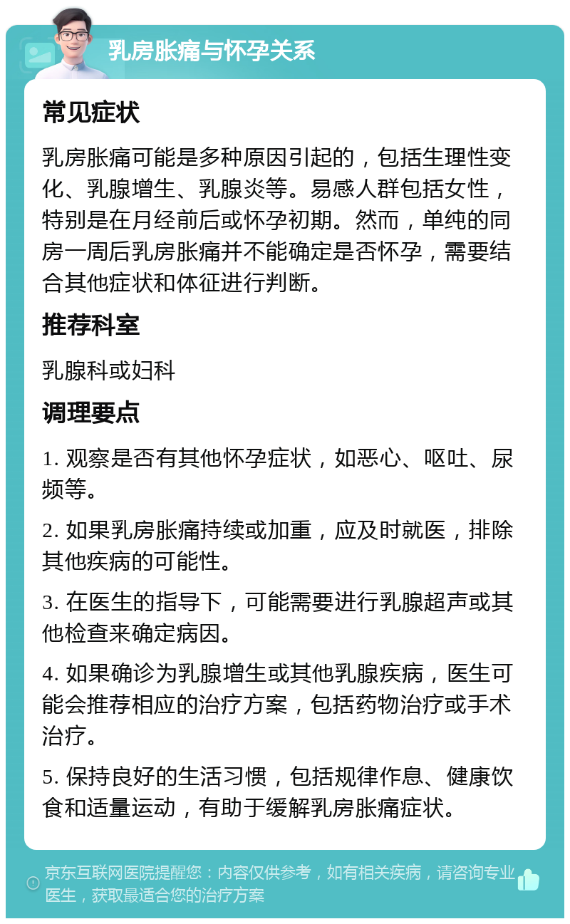 乳房胀痛与怀孕关系 常见症状 乳房胀痛可能是多种原因引起的，包括生理性变化、乳腺增生、乳腺炎等。易感人群包括女性，特别是在月经前后或怀孕初期。然而，单纯的同房一周后乳房胀痛并不能确定是否怀孕，需要结合其他症状和体征进行判断。 推荐科室 乳腺科或妇科 调理要点 1. 观察是否有其他怀孕症状，如恶心、呕吐、尿频等。 2. 如果乳房胀痛持续或加重，应及时就医，排除其他疾病的可能性。 3. 在医生的指导下，可能需要进行乳腺超声或其他检查来确定病因。 4. 如果确诊为乳腺增生或其他乳腺疾病，医生可能会推荐相应的治疗方案，包括药物治疗或手术治疗。 5. 保持良好的生活习惯，包括规律作息、健康饮食和适量运动，有助于缓解乳房胀痛症状。