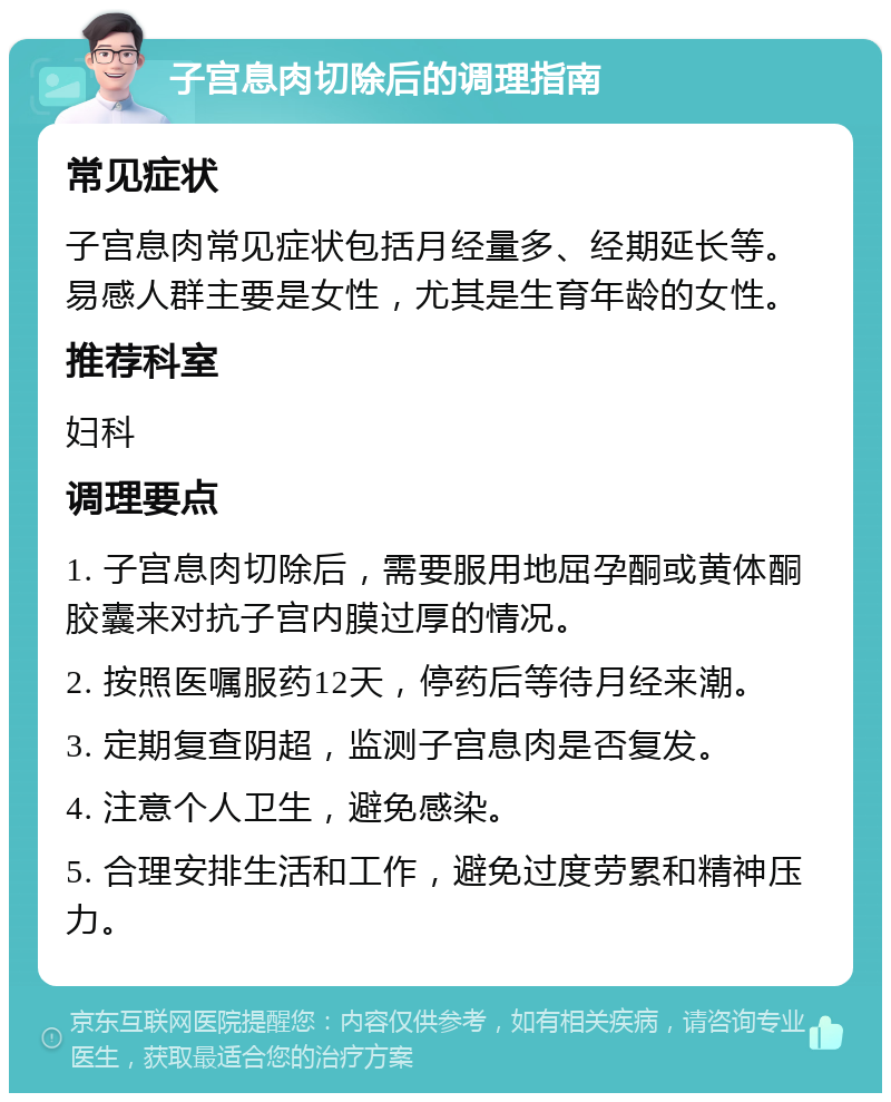 子宫息肉切除后的调理指南 常见症状 子宫息肉常见症状包括月经量多、经期延长等。易感人群主要是女性，尤其是生育年龄的女性。 推荐科室 妇科 调理要点 1. 子宫息肉切除后，需要服用地屈孕酮或黄体酮胶囊来对抗子宫内膜过厚的情况。 2. 按照医嘱服药12天，停药后等待月经来潮。 3. 定期复查阴超，监测子宫息肉是否复发。 4. 注意个人卫生，避免感染。 5. 合理安排生活和工作，避免过度劳累和精神压力。