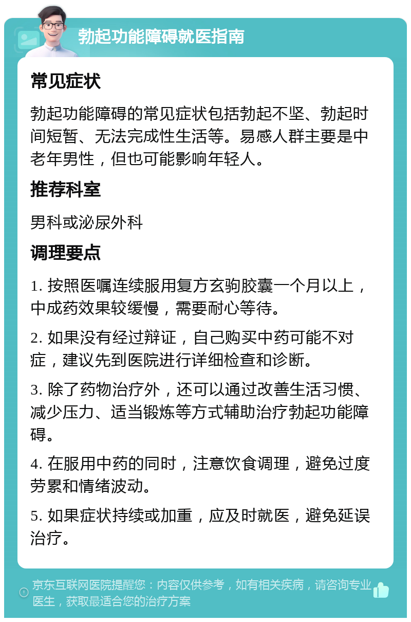 勃起功能障碍就医指南 常见症状 勃起功能障碍的常见症状包括勃起不坚、勃起时间短暂、无法完成性生活等。易感人群主要是中老年男性，但也可能影响年轻人。 推荐科室 男科或泌尿外科 调理要点 1. 按照医嘱连续服用复方玄驹胶囊一个月以上，中成药效果较缓慢，需要耐心等待。 2. 如果没有经过辩证，自己购买中药可能不对症，建议先到医院进行详细检查和诊断。 3. 除了药物治疗外，还可以通过改善生活习惯、减少压力、适当锻炼等方式辅助治疗勃起功能障碍。 4. 在服用中药的同时，注意饮食调理，避免过度劳累和情绪波动。 5. 如果症状持续或加重，应及时就医，避免延误治疗。