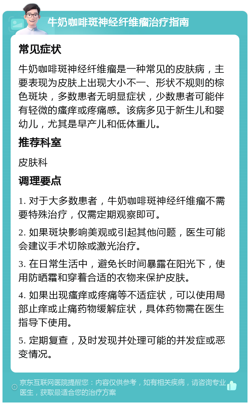 牛奶咖啡斑神经纤维瘤治疗指南 常见症状 牛奶咖啡斑神经纤维瘤是一种常见的皮肤病，主要表现为皮肤上出现大小不一、形状不规则的棕色斑块，多数患者无明显症状，少数患者可能伴有轻微的瘙痒或疼痛感。该病多见于新生儿和婴幼儿，尤其是早产儿和低体重儿。 推荐科室 皮肤科 调理要点 1. 对于大多数患者，牛奶咖啡斑神经纤维瘤不需要特殊治疗，仅需定期观察即可。 2. 如果斑块影响美观或引起其他问题，医生可能会建议手术切除或激光治疗。 3. 在日常生活中，避免长时间暴露在阳光下，使用防晒霜和穿着合适的衣物来保护皮肤。 4. 如果出现瘙痒或疼痛等不适症状，可以使用局部止痒或止痛药物缓解症状，具体药物需在医生指导下使用。 5. 定期复查，及时发现并处理可能的并发症或恶变情况。