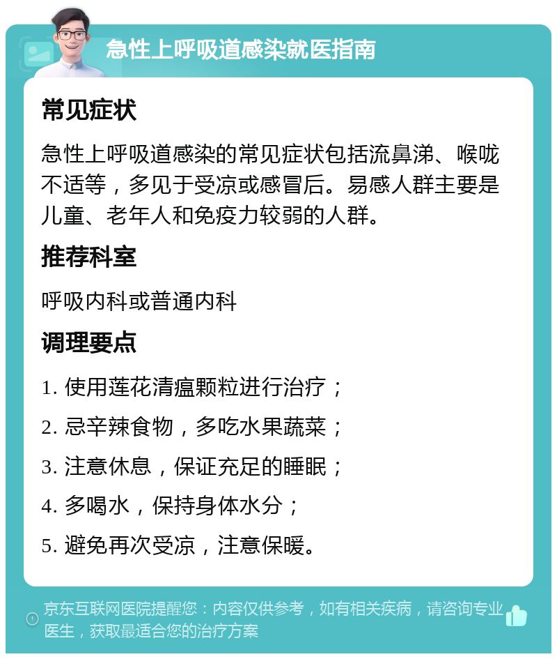 急性上呼吸道感染就医指南 常见症状 急性上呼吸道感染的常见症状包括流鼻涕、喉咙不适等，多见于受凉或感冒后。易感人群主要是儿童、老年人和免疫力较弱的人群。 推荐科室 呼吸内科或普通内科 调理要点 1. 使用莲花清瘟颗粒进行治疗； 2. 忌辛辣食物，多吃水果蔬菜； 3. 注意休息，保证充足的睡眠； 4. 多喝水，保持身体水分； 5. 避免再次受凉，注意保暖。