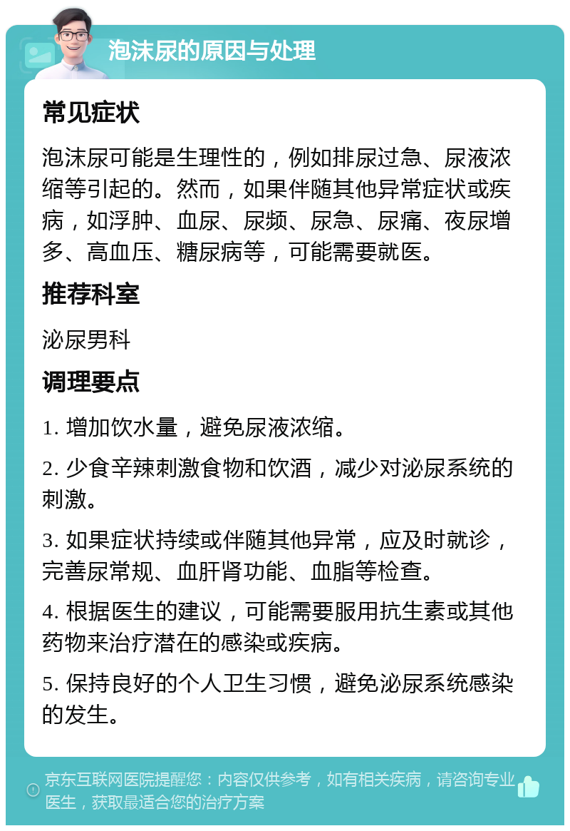 泡沫尿的原因与处理 常见症状 泡沫尿可能是生理性的，例如排尿过急、尿液浓缩等引起的。然而，如果伴随其他异常症状或疾病，如浮肿、血尿、尿频、尿急、尿痛、夜尿增多、高血压、糖尿病等，可能需要就医。 推荐科室 泌尿男科 调理要点 1. 增加饮水量，避免尿液浓缩。 2. 少食辛辣刺激食物和饮酒，减少对泌尿系统的刺激。 3. 如果症状持续或伴随其他异常，应及时就诊，完善尿常规、血肝肾功能、血脂等检查。 4. 根据医生的建议，可能需要服用抗生素或其他药物来治疗潜在的感染或疾病。 5. 保持良好的个人卫生习惯，避免泌尿系统感染的发生。