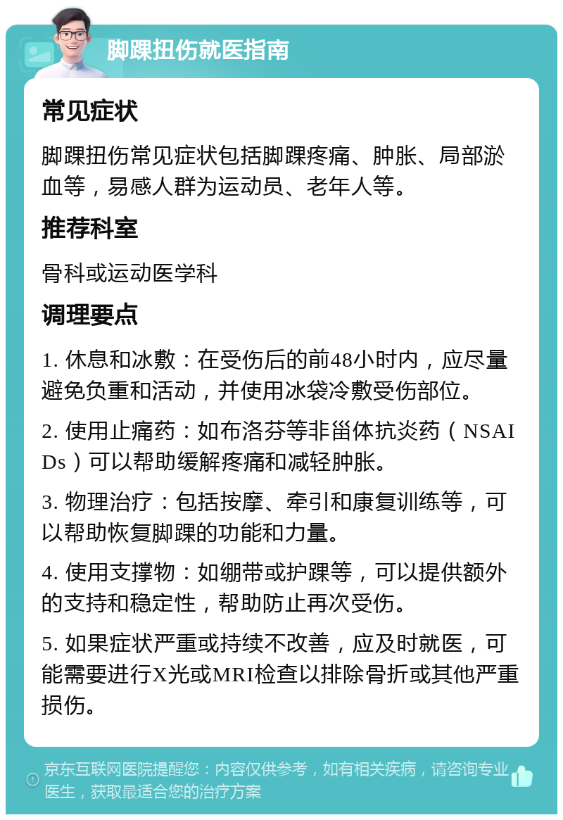 脚踝扭伤就医指南 常见症状 脚踝扭伤常见症状包括脚踝疼痛、肿胀、局部淤血等，易感人群为运动员、老年人等。 推荐科室 骨科或运动医学科 调理要点 1. 休息和冰敷：在受伤后的前48小时内，应尽量避免负重和活动，并使用冰袋冷敷受伤部位。 2. 使用止痛药：如布洛芬等非甾体抗炎药（NSAIDs）可以帮助缓解疼痛和减轻肿胀。 3. 物理治疗：包括按摩、牵引和康复训练等，可以帮助恢复脚踝的功能和力量。 4. 使用支撑物：如绷带或护踝等，可以提供额外的支持和稳定性，帮助防止再次受伤。 5. 如果症状严重或持续不改善，应及时就医，可能需要进行X光或MRI检查以排除骨折或其他严重损伤。