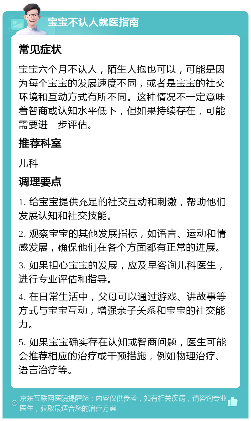 宝宝不认人就医指南 常见症状 宝宝六个月不认人，陌生人抱也可以，可能是因为每个宝宝的发展速度不同，或者是宝宝的社交环境和互动方式有所不同。这种情况不一定意味着智商或认知水平低下，但如果持续存在，可能需要进一步评估。 推荐科室 儿科 调理要点 1. 给宝宝提供充足的社交互动和刺激，帮助他们发展认知和社交技能。 2. 观察宝宝的其他发展指标，如语言、运动和情感发展，确保他们在各个方面都有正常的进展。 3. 如果担心宝宝的发展，应及早咨询儿科医生，进行专业评估和指导。 4. 在日常生活中，父母可以通过游戏、讲故事等方式与宝宝互动，增强亲子关系和宝宝的社交能力。 5. 如果宝宝确实存在认知或智商问题，医生可能会推荐相应的治疗或干预措施，例如物理治疗、语言治疗等。