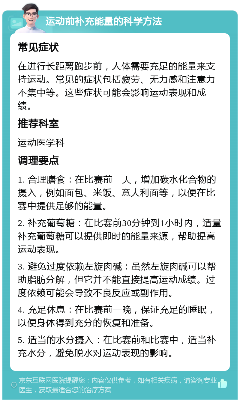 运动前补充能量的科学方法 常见症状 在进行长距离跑步前，人体需要充足的能量来支持运动。常见的症状包括疲劳、无力感和注意力不集中等。这些症状可能会影响运动表现和成绩。 推荐科室 运动医学科 调理要点 1. 合理膳食：在比赛前一天，增加碳水化合物的摄入，例如面包、米饭、意大利面等，以便在比赛中提供足够的能量。 2. 补充葡萄糖：在比赛前30分钟到1小时内，适量补充葡萄糖可以提供即时的能量来源，帮助提高运动表现。 3. 避免过度依赖左旋肉碱：虽然左旋肉碱可以帮助脂肪分解，但它并不能直接提高运动成绩。过度依赖可能会导致不良反应或副作用。 4. 充足休息：在比赛前一晚，保证充足的睡眠，以便身体得到充分的恢复和准备。 5. 适当的水分摄入：在比赛前和比赛中，适当补充水分，避免脱水对运动表现的影响。