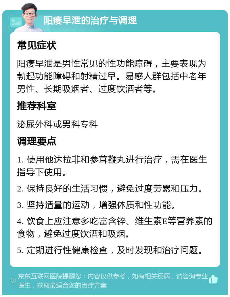 阳痿早泄的治疗与调理 常见症状 阳痿早泄是男性常见的性功能障碍，主要表现为勃起功能障碍和射精过早。易感人群包括中老年男性、长期吸烟者、过度饮酒者等。 推荐科室 泌尿外科或男科专科 调理要点 1. 使用他达拉非和参茸鞭丸进行治疗，需在医生指导下使用。 2. 保持良好的生活习惯，避免过度劳累和压力。 3. 坚持适量的运动，增强体质和性功能。 4. 饮食上应注意多吃富含锌、维生素E等营养素的食物，避免过度饮酒和吸烟。 5. 定期进行性健康检查，及时发现和治疗问题。