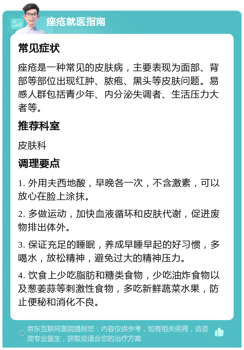 痤疮就医指南 常见症状 痤疮是一种常见的皮肤病，主要表现为面部、背部等部位出现红肿、脓疱、黑头等皮肤问题。易感人群包括青少年、内分泌失调者、生活压力大者等。 推荐科室 皮肤科 调理要点 1. 外用夫西地酸，早晚各一次，不含激素，可以放心在脸上涂抹。 2. 多做运动，加快血液循环和皮肤代谢，促进废物排出体外。 3. 保证充足的睡眠，养成早睡早起的好习惯，多喝水，放松精神，避免过大的精神压力。 4. 饮食上少吃脂肪和糖类食物，少吃油炸食物以及葱姜蒜等刺激性食物，多吃新鲜蔬菜水果，防止便秘和消化不良。