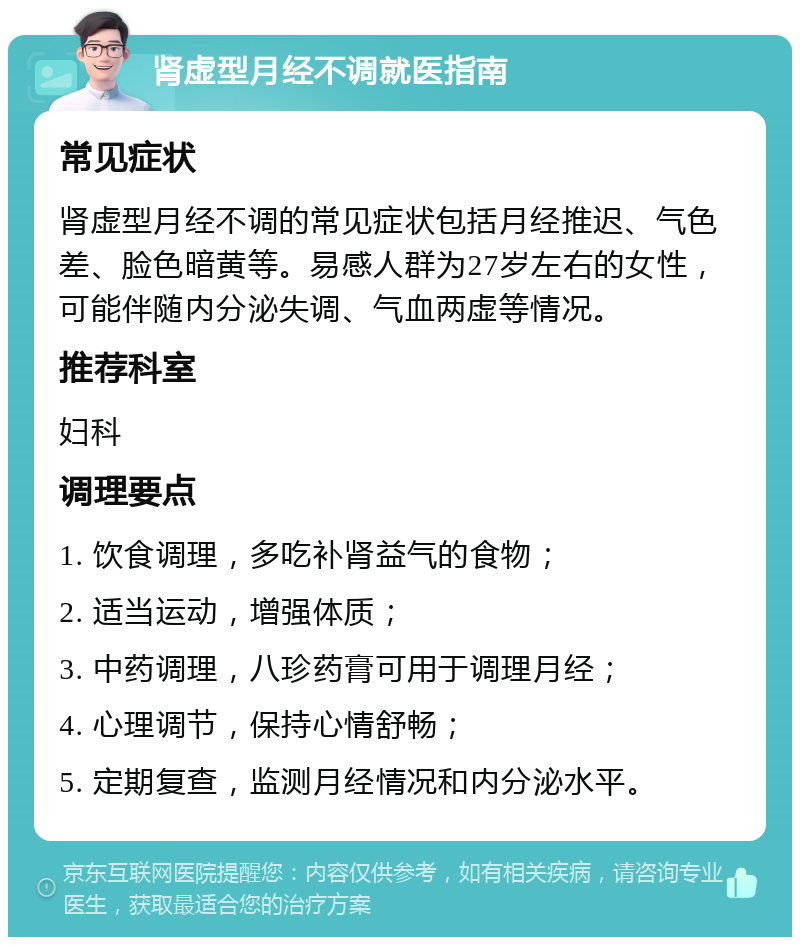 肾虚型月经不调就医指南 常见症状 肾虚型月经不调的常见症状包括月经推迟、气色差、脸色暗黄等。易感人群为27岁左右的女性，可能伴随内分泌失调、气血两虚等情况。 推荐科室 妇科 调理要点 1. 饮食调理，多吃补肾益气的食物； 2. 适当运动，增强体质； 3. 中药调理，八珍药膏可用于调理月经； 4. 心理调节，保持心情舒畅； 5. 定期复查，监测月经情况和内分泌水平。