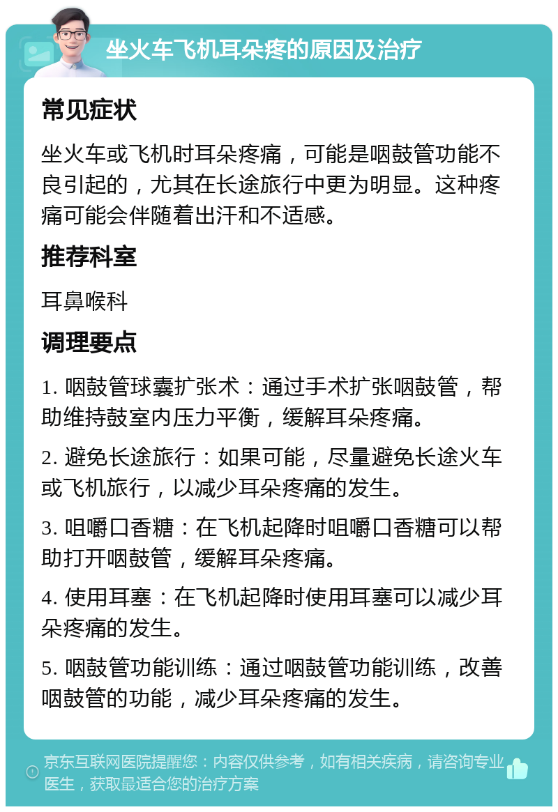 坐火车飞机耳朵疼的原因及治疗 常见症状 坐火车或飞机时耳朵疼痛，可能是咽鼓管功能不良引起的，尤其在长途旅行中更为明显。这种疼痛可能会伴随着出汗和不适感。 推荐科室 耳鼻喉科 调理要点 1. 咽鼓管球囊扩张术：通过手术扩张咽鼓管，帮助维持鼓室内压力平衡，缓解耳朵疼痛。 2. 避免长途旅行：如果可能，尽量避免长途火车或飞机旅行，以减少耳朵疼痛的发生。 3. 咀嚼口香糖：在飞机起降时咀嚼口香糖可以帮助打开咽鼓管，缓解耳朵疼痛。 4. 使用耳塞：在飞机起降时使用耳塞可以减少耳朵疼痛的发生。 5. 咽鼓管功能训练：通过咽鼓管功能训练，改善咽鼓管的功能，减少耳朵疼痛的发生。