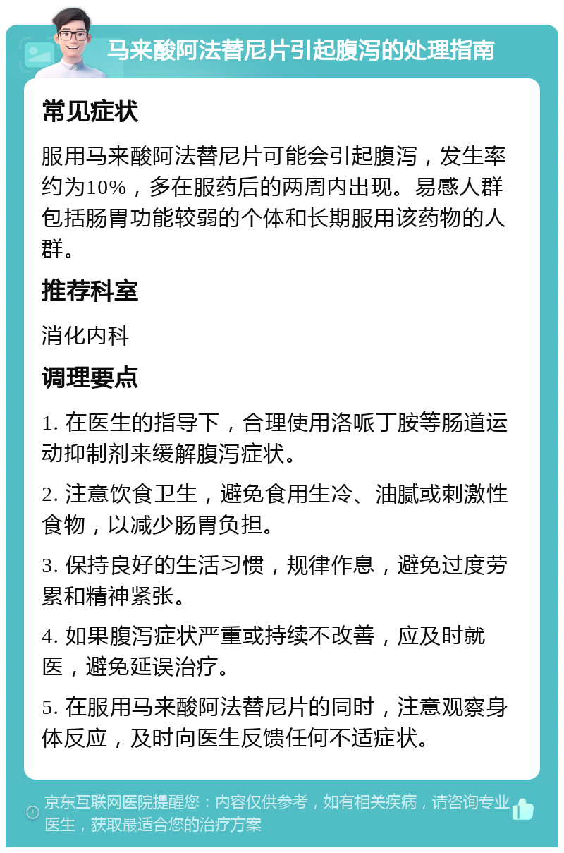 马来酸阿法替尼片引起腹泻的处理指南 常见症状 服用马来酸阿法替尼片可能会引起腹泻，发生率约为10%，多在服药后的两周内出现。易感人群包括肠胃功能较弱的个体和长期服用该药物的人群。 推荐科室 消化内科 调理要点 1. 在医生的指导下，合理使用洛哌丁胺等肠道运动抑制剂来缓解腹泻症状。 2. 注意饮食卫生，避免食用生冷、油腻或刺激性食物，以减少肠胃负担。 3. 保持良好的生活习惯，规律作息，避免过度劳累和精神紧张。 4. 如果腹泻症状严重或持续不改善，应及时就医，避免延误治疗。 5. 在服用马来酸阿法替尼片的同时，注意观察身体反应，及时向医生反馈任何不适症状。