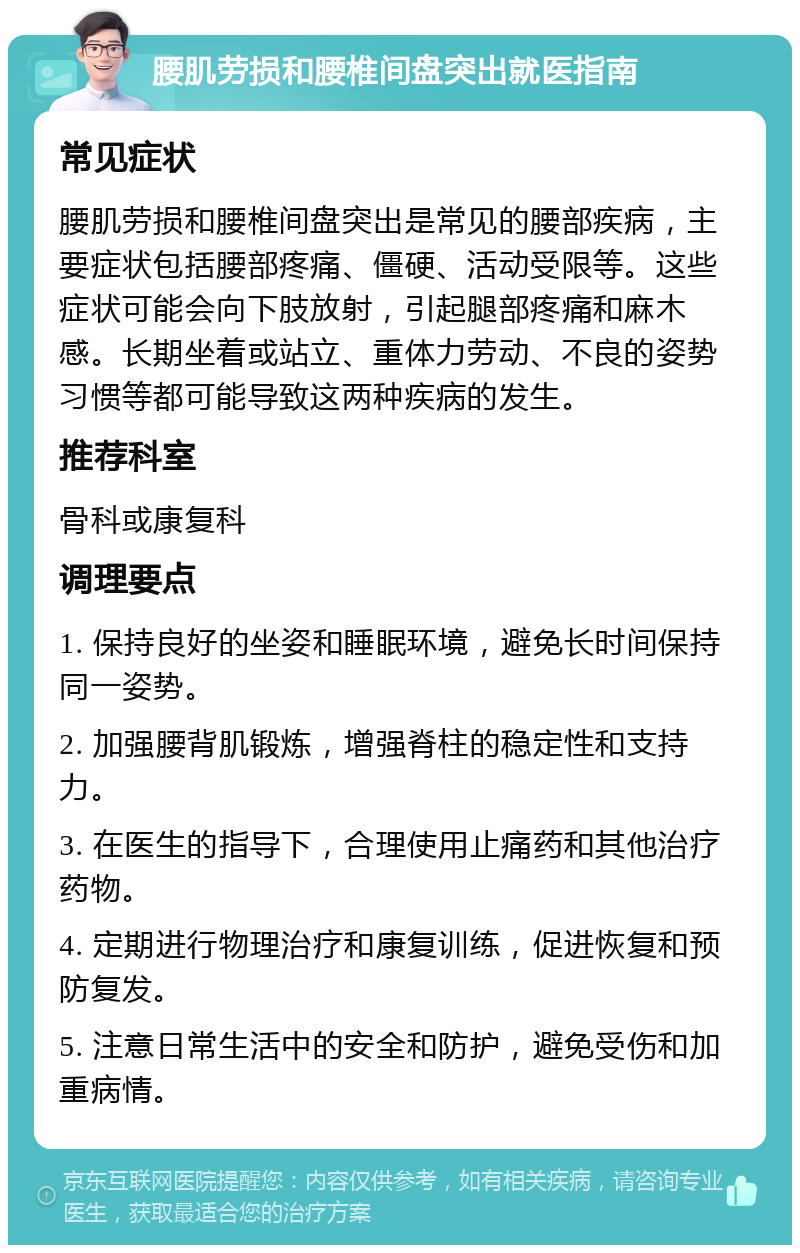 腰肌劳损和腰椎间盘突出就医指南 常见症状 腰肌劳损和腰椎间盘突出是常见的腰部疾病，主要症状包括腰部疼痛、僵硬、活动受限等。这些症状可能会向下肢放射，引起腿部疼痛和麻木感。长期坐着或站立、重体力劳动、不良的姿势习惯等都可能导致这两种疾病的发生。 推荐科室 骨科或康复科 调理要点 1. 保持良好的坐姿和睡眠环境，避免长时间保持同一姿势。 2. 加强腰背肌锻炼，增强脊柱的稳定性和支持力。 3. 在医生的指导下，合理使用止痛药和其他治疗药物。 4. 定期进行物理治疗和康复训练，促进恢复和预防复发。 5. 注意日常生活中的安全和防护，避免受伤和加重病情。