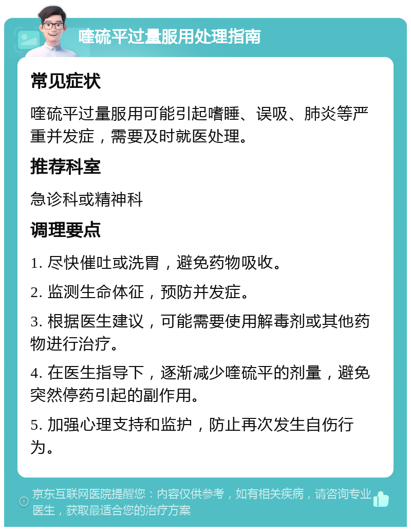 喹硫平过量服用处理指南 常见症状 喹硫平过量服用可能引起嗜睡、误吸、肺炎等严重并发症，需要及时就医处理。 推荐科室 急诊科或精神科 调理要点 1. 尽快催吐或洗胃，避免药物吸收。 2. 监测生命体征，预防并发症。 3. 根据医生建议，可能需要使用解毒剂或其他药物进行治疗。 4. 在医生指导下，逐渐减少喹硫平的剂量，避免突然停药引起的副作用。 5. 加强心理支持和监护，防止再次发生自伤行为。