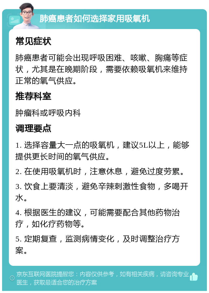 肺癌患者如何选择家用吸氧机 常见症状 肺癌患者可能会出现呼吸困难、咳嗽、胸痛等症状，尤其是在晚期阶段，需要依赖吸氧机来维持正常的氧气供应。 推荐科室 肿瘤科或呼吸内科 调理要点 1. 选择容量大一点的吸氧机，建议5L以上，能够提供更长时间的氧气供应。 2. 在使用吸氧机时，注意休息，避免过度劳累。 3. 饮食上要清淡，避免辛辣刺激性食物，多喝开水。 4. 根据医生的建议，可能需要配合其他药物治疗，如化疗药物等。 5. 定期复查，监测病情变化，及时调整治疗方案。