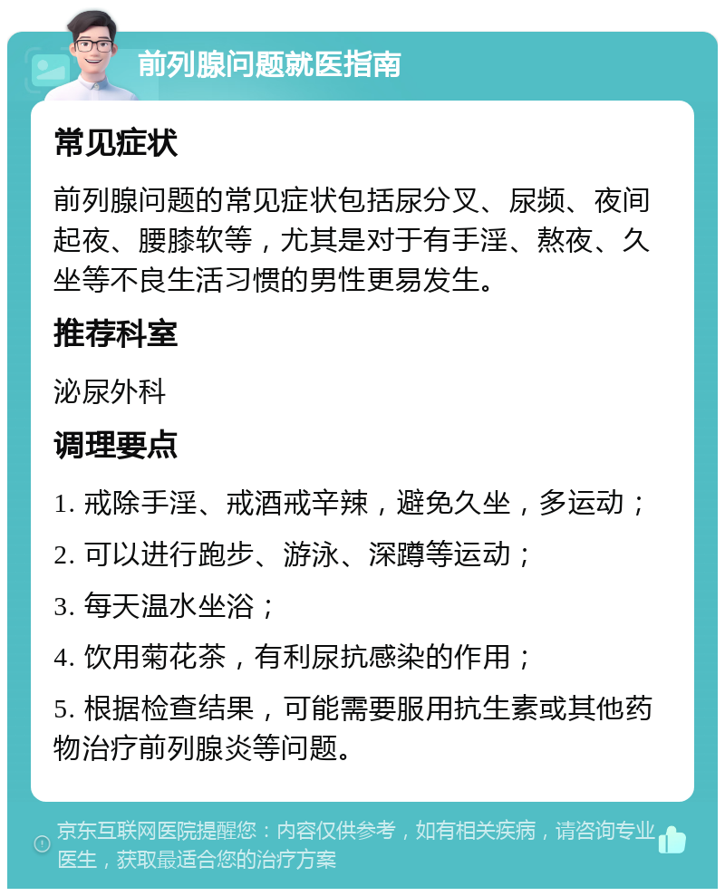 前列腺问题就医指南 常见症状 前列腺问题的常见症状包括尿分叉、尿频、夜间起夜、腰膝软等，尤其是对于有手淫、熬夜、久坐等不良生活习惯的男性更易发生。 推荐科室 泌尿外科 调理要点 1. 戒除手淫、戒酒戒辛辣，避免久坐，多运动； 2. 可以进行跑步、游泳、深蹲等运动； 3. 每天温水坐浴； 4. 饮用菊花茶，有利尿抗感染的作用； 5. 根据检查结果，可能需要服用抗生素或其他药物治疗前列腺炎等问题。