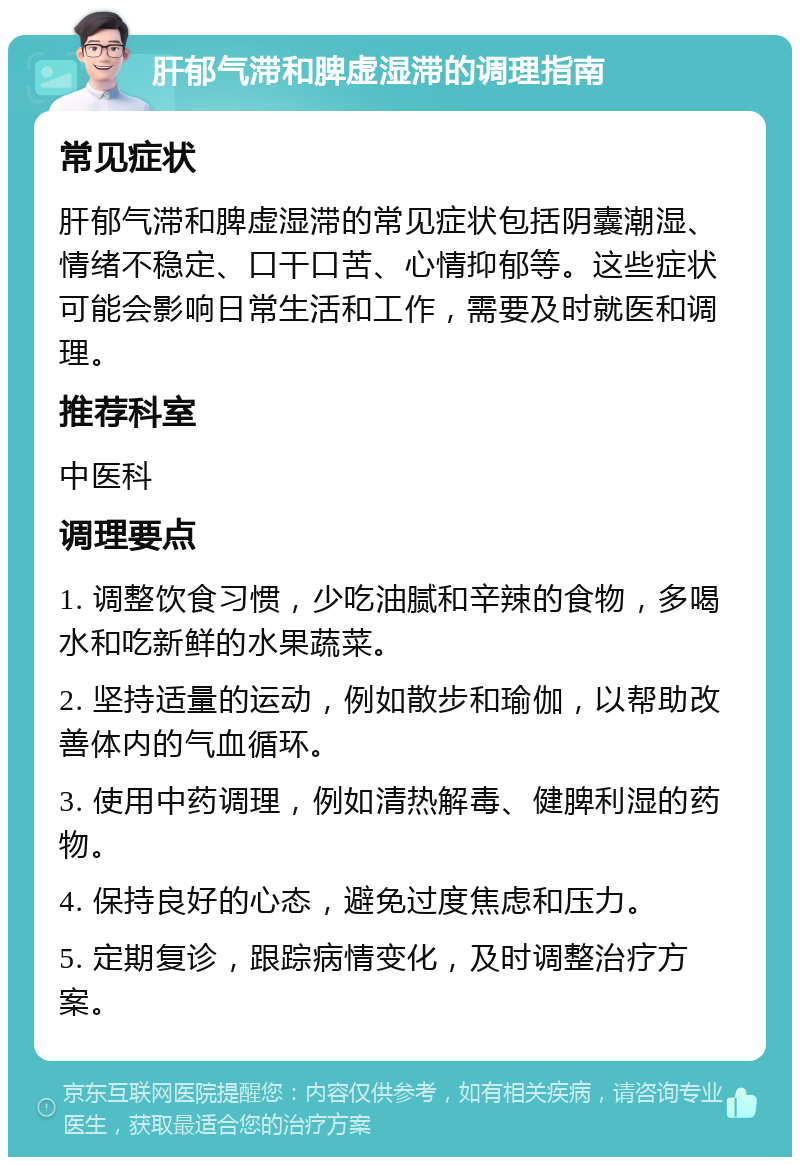 肝郁气滞和脾虚湿滞的调理指南 常见症状 肝郁气滞和脾虚湿滞的常见症状包括阴囊潮湿、情绪不稳定、口干口苦、心情抑郁等。这些症状可能会影响日常生活和工作，需要及时就医和调理。 推荐科室 中医科 调理要点 1. 调整饮食习惯，少吃油腻和辛辣的食物，多喝水和吃新鲜的水果蔬菜。 2. 坚持适量的运动，例如散步和瑜伽，以帮助改善体内的气血循环。 3. 使用中药调理，例如清热解毒、健脾利湿的药物。 4. 保持良好的心态，避免过度焦虑和压力。 5. 定期复诊，跟踪病情变化，及时调整治疗方案。