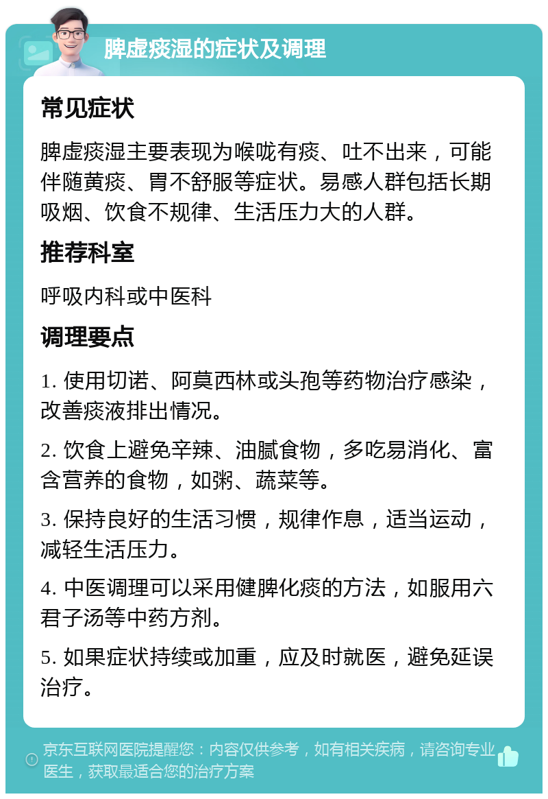 脾虚痰湿的症状及调理 常见症状 脾虚痰湿主要表现为喉咙有痰、吐不出来，可能伴随黄痰、胃不舒服等症状。易感人群包括长期吸烟、饮食不规律、生活压力大的人群。 推荐科室 呼吸内科或中医科 调理要点 1. 使用切诺、阿莫西林或头孢等药物治疗感染，改善痰液排出情况。 2. 饮食上避免辛辣、油腻食物，多吃易消化、富含营养的食物，如粥、蔬菜等。 3. 保持良好的生活习惯，规律作息，适当运动，减轻生活压力。 4. 中医调理可以采用健脾化痰的方法，如服用六君子汤等中药方剂。 5. 如果症状持续或加重，应及时就医，避免延误治疗。