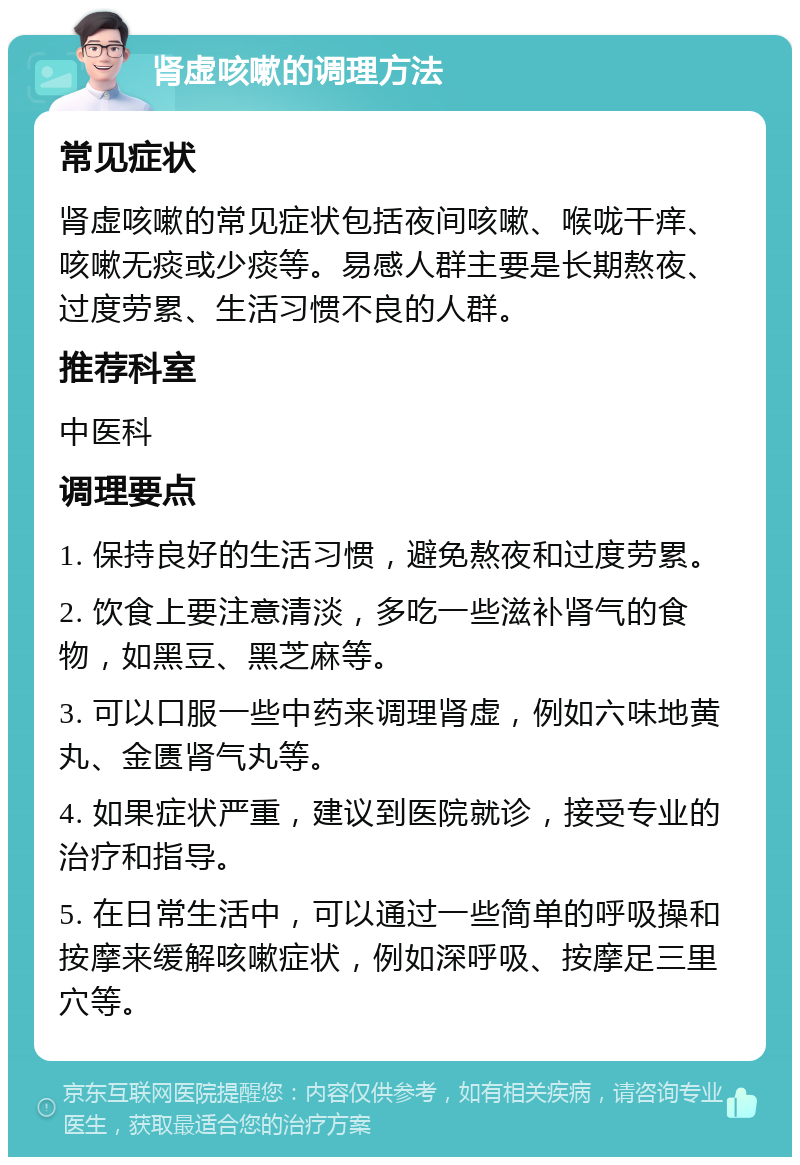 肾虚咳嗽的调理方法 常见症状 肾虚咳嗽的常见症状包括夜间咳嗽、喉咙干痒、咳嗽无痰或少痰等。易感人群主要是长期熬夜、过度劳累、生活习惯不良的人群。 推荐科室 中医科 调理要点 1. 保持良好的生活习惯，避免熬夜和过度劳累。 2. 饮食上要注意清淡，多吃一些滋补肾气的食物，如黑豆、黑芝麻等。 3. 可以口服一些中药来调理肾虚，例如六味地黄丸、金匮肾气丸等。 4. 如果症状严重，建议到医院就诊，接受专业的治疗和指导。 5. 在日常生活中，可以通过一些简单的呼吸操和按摩来缓解咳嗽症状，例如深呼吸、按摩足三里穴等。