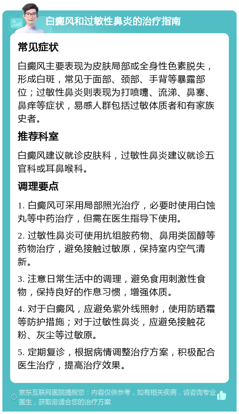 白癜风和过敏性鼻炎的治疗指南 常见症状 白癜风主要表现为皮肤局部或全身性色素脱失，形成白斑，常见于面部、颈部、手背等暴露部位；过敏性鼻炎则表现为打喷嚏、流涕、鼻塞、鼻痒等症状，易感人群包括过敏体质者和有家族史者。 推荐科室 白癜风建议就诊皮肤科，过敏性鼻炎建议就诊五官科或耳鼻喉科。 调理要点 1. 白癜风可采用局部照光治疗，必要时使用白蚀丸等中药治疗，但需在医生指导下使用。 2. 过敏性鼻炎可使用抗组胺药物、鼻用类固醇等药物治疗，避免接触过敏原，保持室内空气清新。 3. 注意日常生活中的调理，避免食用刺激性食物，保持良好的作息习惯，增强体质。 4. 对于白癜风，应避免紫外线照射，使用防晒霜等防护措施；对于过敏性鼻炎，应避免接触花粉、灰尘等过敏原。 5. 定期复诊，根据病情调整治疗方案，积极配合医生治疗，提高治疗效果。