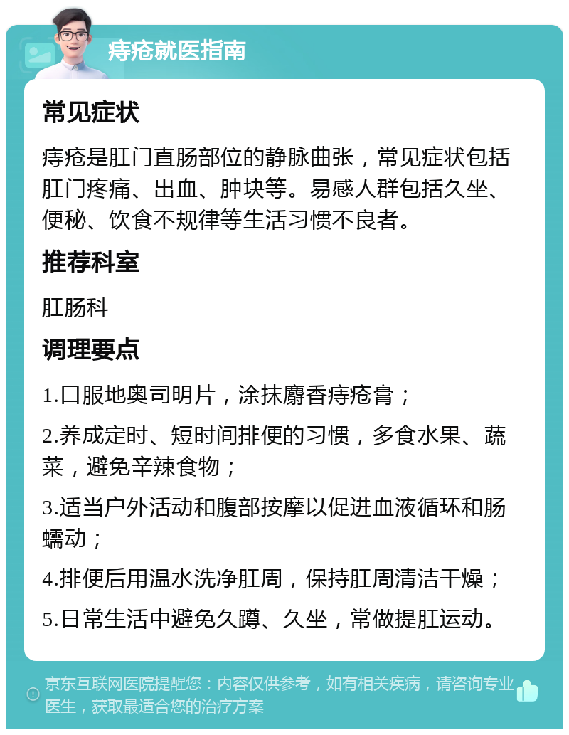 痔疮就医指南 常见症状 痔疮是肛门直肠部位的静脉曲张，常见症状包括肛门疼痛、出血、肿块等。易感人群包括久坐、便秘、饮食不规律等生活习惯不良者。 推荐科室 肛肠科 调理要点 1.口服地奥司明片，涂抹麝香痔疮膏； 2.养成定时、短时间排便的习惯，多食水果、蔬菜，避免辛辣食物； 3.适当户外活动和腹部按摩以促进血液循环和肠蠕动； 4.排便后用温水洗净肛周，保持肛周清洁干燥； 5.日常生活中避免久蹲、久坐，常做提肛运动。