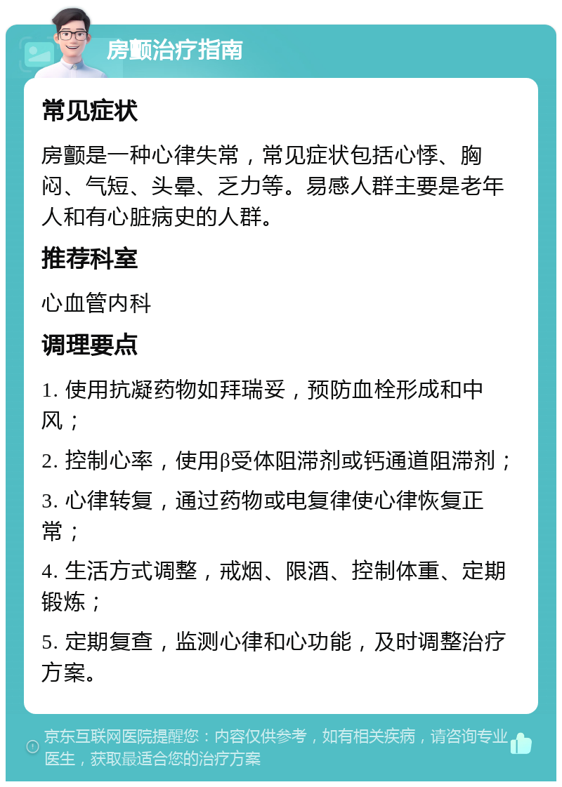 房颤治疗指南 常见症状 房颤是一种心律失常，常见症状包括心悸、胸闷、气短、头晕、乏力等。易感人群主要是老年人和有心脏病史的人群。 推荐科室 心血管内科 调理要点 1. 使用抗凝药物如拜瑞妥，预防血栓形成和中风； 2. 控制心率，使用β受体阻滞剂或钙通道阻滞剂； 3. 心律转复，通过药物或电复律使心律恢复正常； 4. 生活方式调整，戒烟、限酒、控制体重、定期锻炼； 5. 定期复查，监测心律和心功能，及时调整治疗方案。