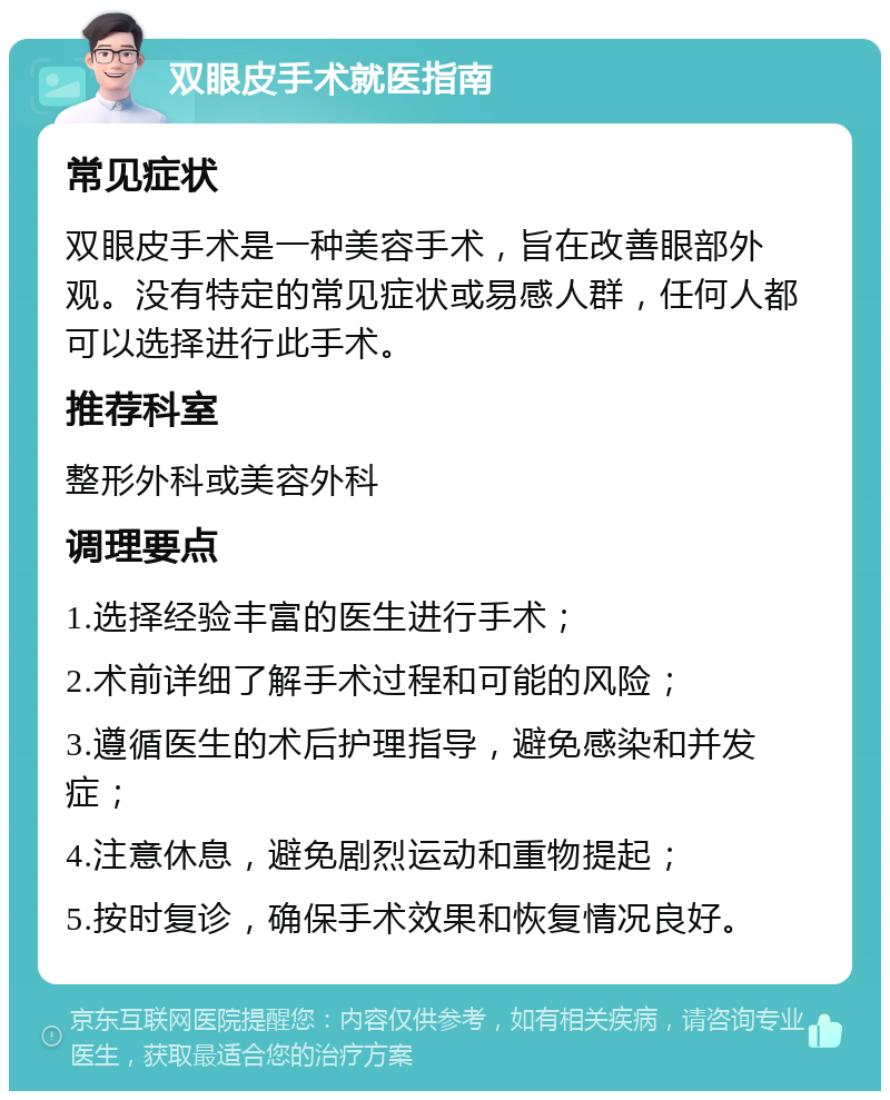 双眼皮手术就医指南 常见症状 双眼皮手术是一种美容手术，旨在改善眼部外观。没有特定的常见症状或易感人群，任何人都可以选择进行此手术。 推荐科室 整形外科或美容外科 调理要点 1.选择经验丰富的医生进行手术； 2.术前详细了解手术过程和可能的风险； 3.遵循医生的术后护理指导，避免感染和并发症； 4.注意休息，避免剧烈运动和重物提起； 5.按时复诊，确保手术效果和恢复情况良好。