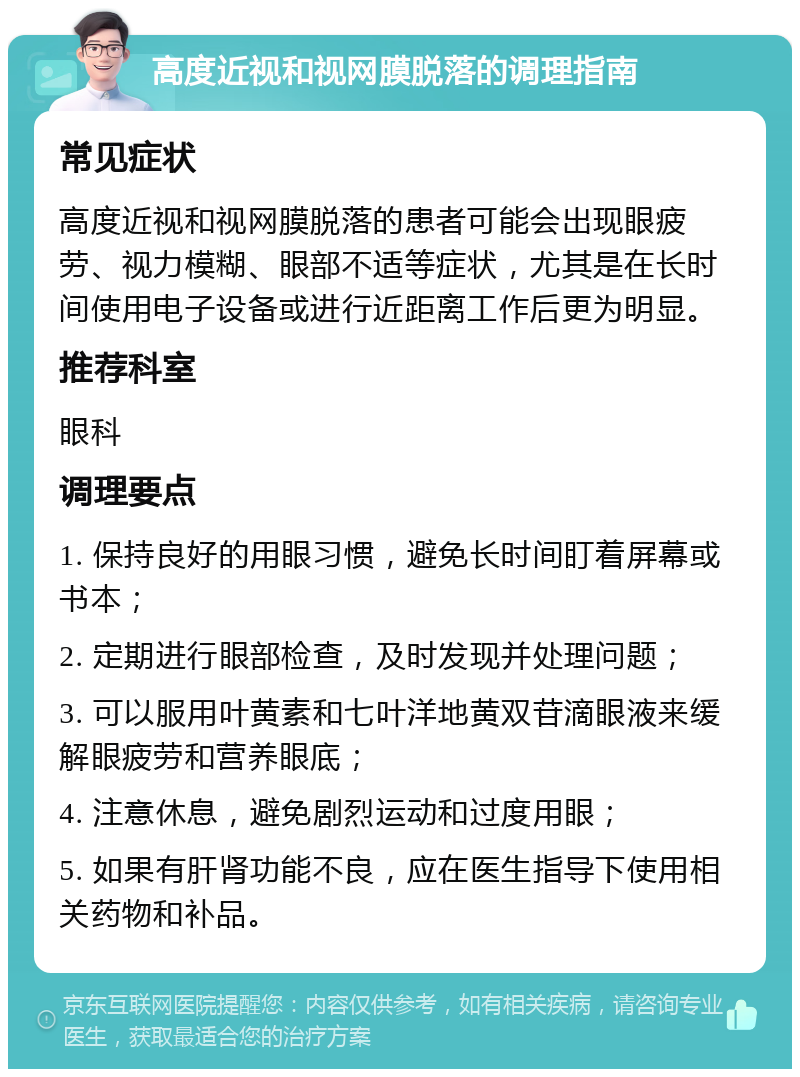 高度近视和视网膜脱落的调理指南 常见症状 高度近视和视网膜脱落的患者可能会出现眼疲劳、视力模糊、眼部不适等症状，尤其是在长时间使用电子设备或进行近距离工作后更为明显。 推荐科室 眼科 调理要点 1. 保持良好的用眼习惯，避免长时间盯着屏幕或书本； 2. 定期进行眼部检查，及时发现并处理问题； 3. 可以服用叶黄素和七叶洋地黄双苷滴眼液来缓解眼疲劳和营养眼底； 4. 注意休息，避免剧烈运动和过度用眼； 5. 如果有肝肾功能不良，应在医生指导下使用相关药物和补品。